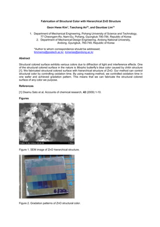 Fabrication of Structural Color with Hierarchical ZnO Structure
Geon Hwee Kim1
, Taechang An2
*, and Geunbae Lim1
*
1. Department of Mechanical Engineering, Pohang University of Science and Technology,
77 Cheongam-Ro, Nam-Gu, Pohang, Gyungbuk 790-784, Republic of Korea
2. Department of Mechanical Design Engineering, Andong National University,
Andong, Gyungbuk, 760-749, Republic of Korea
*Author to whom correspondence should be addressed;
limmems@postech.ac.kr, tcmerias@andong.ac.kr
Abstract
Structural colored surface exhibits various colors due to diffraction of light and interference effects. One
of the structural colored surface in the nature is Morpho r caused by chitin structure
[1]. We fabricated structural colored surface with hierarchical structure of ZnO. Our method can control
structural color by controlling oxidation time. By using masking method, we controlled oxidation time in
one wafer and achieved gradation pattern. This means that we can fabricate the structural colored
surface of any color we purpose.
References
[1] Osamu Sato et al, Accounts of chemical research, 42 (2009) 1-10.
Figures
Figure 1. SEM image of ZnO hierarchical structure.
Figure 2. Gradation patterns of ZnO structural color.
 