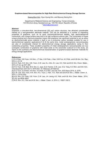 Graphene-based Nanocomposites for High Rate Electrochemical Energy Storage Devices
Kwang-Bum Kim, Hyun Kyung Kim, and Myoung Seong Kim
Department of Material Science and Engineering, Yonsei University,
134 Shinchon-dong, Seodaemoon-gu, 120-749, Seoul, Republic of Korea
* kbkim@yonsei.ac.kr
Abstract
Graphene, a one-atom-thick, two-dimensional (2D) sp2 carbon structure, has attracted considerable
interest as a next-generation electrode material. This can be attributed to a number of interesting
properties of graphene, such as its good mechanical/chemical stability, high electrical/thermal
conductivity, and a large surface area due to its high surface-to-volume ratio. The combination of these
unique physical and chemical properties means that graphene has significant potential to act as either
an electrochemically active material in itself or as a conductive carbon template suitable for use in
electrochemical capacitor applications.[1-3] At the same time, metal oxide/graphene nanocomposites
are also of considerable interest for electrochemical energy storage applications owing to their
outstanding properties. These excellent properties of metal oxide/graphene nanocomposites are due
synergistic combination of graphene with metal oxide on the nanometer scale.[4-7] In this study, we
report on the synthesis and electrochemical characterization of graphene-based electrode materials for
energy storage applications.
References
[1] S.H Park, S.B Yoon, H.K Kim, J.T Han, H.W Park, J Han, S.M Yun, K.C Roh, and K.B Kim, Sci. Rep.,
2014, 4, 6118
[2] S.H. Park, H.K. Kim, S.B. Yoon, C.W. Lee, D.J. Ahn, S.I. Lee, K.C. Roh and K.B. Kim, Chem. Mater.,
2015, 27 (2), pp 457–465
[3] H.C Youn, S.M. Bak, M.S. Kim, C. Jaye, D.A. Fischer, C.W. Lee, X.Q. Yang, K.C Roh, and K.B. Kim,
ChemSusChem 2015 8(11) 1875 DOI: 10.1002/cssc.201500122
[4] H.C Youn, S.H Park, H.K Kim, H.S Park, K.C Roh, and K.B. Kim, ACS Nano 2014, 8, 2279
[5] C.W. Lee, S.B. Yoon, H.K. Kim, H.C. Youn, J. Han, K.C. Roh and and K.B. Kim, J. Mater. Chem. A,
2015, 3, 2314-2322
[6] H.K .Kim, S.H. Park, S.B. Yoon, C.W. Lee, J.H. Jeong, K.C. Roh, and K.B. Kim, Chem. Mater., 2014,
26 (16), pp 4838–4843
[7] M.S. Kim, K.C. Roh and K.B. Kim, J. Mater. Chem. A, 2014, 2, 10607-10613
 