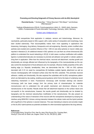 Promoting and Directing Outgrowth of Primary Neurons with Au-SiO2 Nanohybrid
Paromita Kundu, 1,2 Andreea Nae, 1,2 Elmar Neumann1,2Dirk Mayer1,2 and Andreas
Offenhaeusser1,2
1Institute of Bioelectronics (PGI-8), Forschungszentrum Jülich, D 52425 Jülich, Germany
2JARA Fundamentals of Future Information Technology, Germany, Jülich, Germany
Contact: paro.124@gmail.com
Gold nanoparticles finds application in catalysis, sensors and biotechnology. Moreover, Au
nanohybrids, particularly based on SiO2 support, with a wide variety of composition and morphology, have
been studied extensively. Their biocompatibility makes them more appealing in applications like
biosensing, bioimaging, drug delivery, therapeutics and cell engineering. Recently, protein modified silica
particles were studied and a positive influence of the > 200 nm size silica spheres on neuron vitality was
reported in literature [1]. An additional interest in SiO2 spheres is to use them as a three dimensional (3D)
platform to understand the neural networking in 3D [2]. In both cases a surface modification with suitable
ligands or proteins/biomolecules are necessary to promote cell adhesion and growth or cellular uptake to
bring them in application. Other than the chemical nature, neuronal cell attachment, neurites growth and
directionality are strongly affected and influenced by the topography of the (nano)substrates as this can
also control the development of focal adhesions
leading edge (i.e. filopodia, lamellipodia). Here, we demonstrate that the ~ 500 nm SiO2 spheres
decorated with 5-10 nm sized Au nanoparticles [3] facilitates suitable ligands attachment as well as
induces nanotopography with increased surface area than flat SiO2 substrate. This promotes neuronal
adhesion, viability and directionality. We also explored the substrates with Au-SiO2 nanospheres pattern
which are fabricated by dip-coating, enabling axonal guidance which forms the basis of underlying neural
networking mechanism in brain. Fluorescence microscopy (with live-dead staining) and electron
microscopy (with low beam energy) form the primary tools of characterization for materials
microsctructure and to understand the cell growth mechanism and directional influence of the
nanostructures on the neurites. Results shows that cell attachment depends on the surface nature and
non-specific to the nanostructures, however, the neurite growth and directionality can be dictated by
topography and the chemical nature/surface modification of the nanostructures. We also present an
understanding of the nature of interaction of the neurons with the nanospheres developed by studying the
interface using SEM-FIB. It shows a strong interaction between the cellular matrix and the hybrid particles
with engulfment of the spheres in several instances. This was interesting to observe and provides insight
on the Au-SiO2 hybrid spheres as potential candidates for other biomedical applications like drug delivery.
References
[1] Kyungtae Kang, Sung-Eun Choi, Hee Su Jang, Woo Kyung Cho, Yoonkey Nam,
Insung S. Choi and Jin Seok Lee, Angew. Chem. Int. Ed., 51 (2012), 2855
 