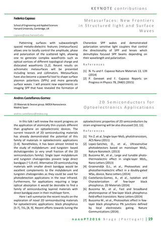 n a n o P T 2 0 1 6 B r a g a ( P o r t u g a l ) | 19
FedericoCapasso
School of Engineering and Applied Sciences
Harvard University, Cambridge, UK
capasso@seas.harvard.edu
M e t a s u r f a c e s : N e w F r o n t i e r s
i n S t r u c t u r e d l i g h t a n d S u r f a c e
W a v e s
Patterning surfaces with subwavelength
spaced metallo-dielectric features (metasurfaces)
allows one to locally control the amplitude, phase
and polarization of the scattered light, allowing
one to generate complex wavefronts such as
optical vortices of different topological charge and
dislocated wavefronts [1,2]. Recent results on
achromatic metasurfaces will be presented
including lenses and collimators. Metasurfaces
have also become a powerful tool to shape surface
plasmon polaritons (SPPs) and more generally
surface waves. I will present new experiments on
imaging SPP that have revealed the formation of
Cherenkov SPP wakes and demonstrated
polarization sensitive light couplers that control
the directionality of SPP and lenses which
demultiplex focused SPP beams depending on
their wavelength and polarization.
R e f e r e n c e s
[1] N. Yu and F. Capasso Nature Materials 13, 139
(2014)
[2] P. Genevet and F. Capasso Reports on
Progress in Physics 78, 24401 (2015)
Andres Castellanos-Gomez
2D Materials & Devices group. IMDEA Nanoscience.
Madrid, Spain
andres.castellanos@imdea.org
2 D S e m i c o n d u c t o r s f o r
O p t o e l e c t r o n i c s A p p l i c a t i o n s
In this talk I will review the recent progress on
the application of atomically thin crystals different
than graphene on optoelectronic devices. The
current research of 2D semiconducting materials
has already demonstrated the potential of this
family of materials in optoelectronic applications
[1-4]. Nonetheless, it has been almost limited to
the study of molybdenum- and tungsten- based
dichalcogenides (a very small fraction of the 2D
semiconductors family). Single layer molybdenum
and tungsten chalcogenides present large direct
bandgaps (~1.8 eV). Alternative 2D semiconducting
materials with smaller direct bandgap would be
excellent complements to the molybdenum and
tungsten chalcogenides as they could be used for
photodetection applications in the near infrared.
Furthermore, for applications requiring a large
optical absorption it would be desirable to find a
family of semiconducting layered materials with
direct bandgap even in their multilayer form.
Here I will summarize the recent results on the
exploration of novel 2D semiconducting materials
for optoelectronic applications: black phosphorus
[5-7], TiS3 [8, 9]. Recent efforts towards tuning the
optoelectronic properties of 2D semiconductors by
strain engineering will be also discussed [10, 11].
R e f e r e n c e s
[1] Yin Z. et al, Single-layer MoS2 phototransistors,
ACS Nano (2011)
[2] Lopez-Sanchez, O., et al., Ultrasensitive
photodetectors based on monolayer MoS2,
Nature Nanotech. (2013)
[3] Buscema M., et al., Large and tunable photo-
thermoelectric effect in single-layer MoS2,
Nano Letters (2013)
[4] Groenendijk D.J., et al., Photovoltaic and
photothermoelectric effect in a doubly-gated
WSe2 device, Nano Letters (2014)
[5] Castellanos-Gomez, A., et al., Isolation and
Characterization of few-layer black
phosphorus. 2D Materials (2014)
[6] Buscema M., et al., Fast and broadband
photoresponse of few-layer black phosphorus
field-effect transistors. Nano Letters (2014)
[7] Buscema M., et al., Photovoltaic effect in few-
layer black phosphorus PN junctions defined
by local electrostatic gating. Nature
Communications (2014).
K E Y N O T E c o n t r i b u t i o n s
 