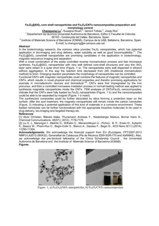 Fe3O4@SiO2 core shell nanoparticles and Fe3O4/CNTs nanocomposites preparation and
morphology control
Changyong Lu
1
, Susagna Ricart
2
, Gerard Tobias
2
, Josep Ros
1
1
Departament de Química Universitat Autònoma de Barcelona, Edifici C Facultat de Ciències
08193 - Cerdanyola del Vallès, Barcelona, Spain
2
Institute of Materials Science of Barcelona (ICMAB), Campus de la UAB, Bellaterra, Barcelona, Spain
E-mail: lu.changyong@e-campus.uab.cat
Abstract
In the biotechnology research, the nontoxic silica provides Fe3O4 nanoparticles, which has potential
application in bio-imaging and drug delivery, water solubility as well as good biocompatibility
[1]
. The
Fe3O4@SiO2 core/shell nanoparticles are promising candidates in the application in biotechnology,
magnetic resonance imaging and separation.
With a novel combination of the easily controlled reverse microemulsion process and fast microwave
synthesis, Fe3O4@SiO2 nanoparticles with very well defined core-shell structures and very thin SiO2
layer were obtain in a quite short time (Figure. 1 a). The nanoparticles were well dispersed in ethanol
without aggregation. In this way the reaction time decreased from 24h (traditional microemulsion
method) to 5min. Changing reaction parameters the morphology of nanoparticles can be controlled.
Functional CNTs with magnetic nanoparticles could combine the features of magnetic nanoparticles and
CNTs, which results in novel physical and chemical properties and therefor promising applications for
example in microelectronic devices and biomedical
[2]
. CNTs were first impregnated by the iron
precursor, and then a controlled microwave irradiation process or normal heating method was applied to
synthesize magnetite nanoparticles inside the CNTs. TEM analyses of CNTs/Fe3O4 nanocomposites,
indicate that the CNTs were fully loaded by Fe3O4 nanoparticles (Figure. 1 b) and the nanocomposites
could be able to be separated by magnet (Figure. 1 b insert).
The synthesized composites could be further decorated by silica forming a protection layer on the
surface. After the acid treatment, the magnetic nanoparticles still remain inside the carbon nanotubes
(Figure. 2) indicating a potential application of this kind of materials in a corrosive environment. These
loaded nanotubes can be further functionalized with the appropriate bioactive molecules to be used in
drug delivery, bio-imaging and targeted therapy etc.
References
[1] Stutz Christian, Bilecka Idalia, Thunemann Andreas F., Niederberger Markus, Borner Hans G.,
Chemical Communications, 48(57) ( 2012), 7176-7178.
[2] Liu X. J., Marangon I., Melinte G., Wilhelm C., Menard-Moyon C., Pichon, B. P., Ersen O., Aubertin
K., Baaziz W., Pham-Huu C., Begin-Colin S., Bianco A., Gazeau F., Begin D., ACS Nano 8(11) (2014),
11290-11304.
Acknowledgements: We acknowledge the financial support from EU (Eurotapes, FP7/2007-2013
NMP3-LA2012-280432); Generalitat de Catalunya (Pla de Recerca 2009-SGR-770 and XaRMAE). Also,
we acknowledge the pre-doctoral fellowship of the China Scholarship Council , the Universitat
Autònoma de Barcelona and the Iinstitute of Materials Science of Barcelona (ICMAB).
Figures
Figure. 1, a) Fe3O4@SiO2 nanopartciles, b) Fe3O4/CNTs nanocomposties
a b
 