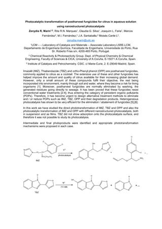 Photocatalytic transformation of postharvest fungicides for citrus in aqueous solution
using nanostructured photocatalysts
Zenydia R. Marín1,2
, Rita R.N. Marques1, Claudia G. Silva1, Joaquim L. Faria1, Marcos
Fernández3, M.I. Fernández,2 J.A. Santaballa,2 Moisés Canle L2.
zenydia.marin@udc.es
1LCM – – Laboratory of Catalysis and Materials – Associate Laboratory LSRE-LCM,
Departamento de Engenharia Química, Faculdade de Engenharia, Universidade do Porto, Rua
Dr. Roberto Frias s/n, 4200-465 Porto, Portugal.
2 Chemical Reactivity & Photoreactivity Group, Dept. of Physical Chemistry & Chemical
Engineering, Faculty of Sciences & CICA, University of A Coruña, E-15071 A Coruña, Spain.
3 Institute of Catalysis and Petrochemistry. CSIC. c/ Marie-Curie, 2. E-29049 Madrid, Spain.
Imazalil (IMZ), Thiabendazole (TBZ) and ortho-Phenyl phenol (OPP) are postharvest fungicides,
commonly applied to citrus as a cocktail. The extensive use of these and other fungicides has
helped improve the amount and quality of citrus available for their increasing global demand.
However, only a small amount of these compounds fulfil their objective, the rest being
incorporated into environment, mainly through soil and water, where they become a risk for living
organisms [1]. Moreover, postharvest fungicides are normally eliminated by washing, the
generated residues going directly to sewage. It has been proved that these fungicides resist
conventional water treatments [2-4], thus entering the category of persistent organic pollutants
(POPs). Therefore, it has become urgent to design alternative treatment methods to eliminate
and / or reduce POPs such as IMZ, TBZ, OPP and their degradation products. Heterogeneous
photocatalysis has shown to be very efficient for the elimination / abatement of fungicides [5],[6].
In this work we have studied the direct phototransformation of IMZ, TBZ and OPP and also the
photocatalytic transformation of IMZ and OPP with different nanostructured photocatalysts, both
in suspension and as films. TBZ did not show adsorption onto the photocatalysts surface, and
therefore it was not possible to study its photocatalysis.
Intermediate and final photoproducts were identified and appropriate phototransformation
mechanisms were proposed in each case.
N
N CH2
CH
Cl
Cl
OCH2CH CH2
IMZ
Cl Cl
OH
N
N
Cl
Cl
O
NH2
+ ...
h
photocatalyst
+
N
N
H
N
S
h
N
N
H
N
S
OH
N
N
H
+ + ...
nm
TBZ
 