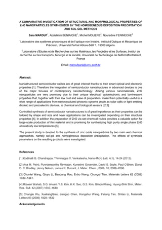 A COMPARATIVE INVESTIGATION OF STRUCTURAL AND MORPHOLOGICAL PROPERTIES OF
ZnO NANOPARTICLES SYNTHESIZED BY THE HOMOGENEOUS DEPOSITION PRECIPITATION
AND SOL GEL METHODS
Sara MAROUF1
, Abdelkrim BENIAICHE1
, Michel MOLIERE2
, Nouredine FENINECHE2
1
Précision, Université Ferhat Abbas-Sétif 1, 19000 Algeria.
2
Laboratoire d'Etudes et de Recherches sur les Matériaux, les Procédés et les Surfaces, Institut de
recherche sur les transports, l'énergie et la société, Université de Technologie de Belfort-Montbéliard,
France
Email: maroufsara@univ-setif.dz
Abstract:
Nanostructured semiconductor oxides are of great interest thanks to their smart optical and electronic
properties [1]. Therefore the integration of semiconductor nanostructures in advanced devices is one
of the major focuses of contemporary nanotechnology. Among various nanomaterials, ZnO
nanoparticles are very promising due to their unique electrical, optoelectronic and luminescent
properties that, together with their low cost and ease of preparation, make them potentially useful in a
wide range of applications from nanostructured photonic systems (such as solar cells or light emitting
diodes) and piezoelectric devices, to chemical and biological sensors [2,3].
Controlled synthesis of semiconductor nanostructures is of great importance as their properties can be
tailored by shape and size and novel applications can be investigated depending on their structural
properties [4]. In addition the preparation of ZnO via wet chemical routes provides a valuable option for
large-scale production of this material and is promising for synthesizing high purity single phase ZnO
at relatively low temperatures [5].
The present study is devoted to the synthesis of zinc oxide nanoparticles by two main wet chemical
approaches, namely sol-gel and homogeneous deposition precipitation. The effects of synthesis
parameters on the resulting products were investigated.
References
[1] Kodihalli G. Chandrappa, Thimmappa V. Venkatesha, Nano-Micro Lett. 4(1), 14-24 (2012).
[2] Ana M. Peiró, Punniamoorthy
D. C. Bradley, Jenny Nelson, James R. Durrant, J. Mater. Chem., 2006, 16, 2088 2096.
[3] Chunlei Wang, Qiuyu Li, Baodong Mao, Enbo Wang, Chungui Tian, Materials Letters 62 (2008)
1339 1341.
[4] Rizwan Wahab, S.G. Ansari, Y.S. Kim, H.K. Seo, G.S. Kim, Gilson Khang, Hyung-Shik Shin, Mater.
Res. Bull. 42 (2007) 1640 1648
[5] Changle Wu, XueliangQiao, Jianguo Chen, Hongshui Wang, Fatang Tan, Shitao Li, Materials
Letters 60 (2006) 1828 1832
Acknowledgements
 