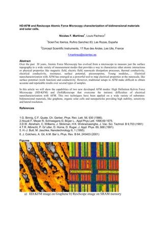 HD-KFM and Resiscope Atomic Force Microcopy characterization of bidimensional materials
and solar cells.
Nicolas F. Martinez
1
, Louis Pacheco
2
1
ScienTec Iberica, Rufino Sanchez 83, Las Rozas, España
2
Concept Scientific Instruments, 17 Rue des Andes, Les Ulis, France
f.martinez@scientec.es
Abstract
Over the past 30 years, Atomic Force Microscopy has evolved from a microscope to measure just the surface
topography to a wide variety of measurement modes that provides a way to characterize other atomic interactions
or physical properties like magnetic field, electric field, nanoscale dissipation processes, thermal conductivity,
electrical conductivity, resistance, surface potential, piezoresponse, Young modulu
nanocharacterization with AFM has emerged as a powerful tool to map electrical properties at the nanoscale, like
surface potential (work function) and conductivity. However, traditional setups in AFM make difficult to obtain
accurate and repeteable results over several types of samples.
In this article we will show the capabilities of two new developed AFM modes: High Definition Kelvin Force
Microscopy (HD-KFM) and (Soft)Resiscope that overcome the intrinsic difficulties of electrical
nanocharacterization with AFM. This two techniques have been applied on a wide variety of substrates:
bidimensional materials, like graphene, organic solar cells and nanoparticles providing high stability, sensitivity
and lateral resolution.
References
1.G. Binnig, C.F. Quate, Ch. Gerber, Phys. Rev. Lett. 56, 930 (1986).
2.Houzé F, Meyer R, Schneegans O, Boyer L.. Appl Phys Lett. 1996;69:1975.
3.D.W. Abraham, C. Williams, J. Slinkman, H.K. Wickramasinghe, J. Vac. Sci. Technol. B 9,703 (1991)
4.T.R. Albrecht, P. Gr¨utter, D. Horne, D. Rugar, J. Appl. Phys. 69, 668 (1991).
5. H.-J. Butt, M. Jaschke, Nanotechnology 6, 1 (1995).
6. J. Colchero, A. Gil, A.M. Bar´o, Phys. Rev. B 64, 245403 (2001)
Figures
a) HD-KFM image on Graphene b) ResiScope image on SRAM memory
 