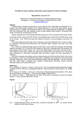 The effect of carbon-coating on SnO2-SiO2 anode material for Lithium-ion Battery
Byung-Ki Na, Sang-Baek Kim
Deaprtment of Chemical Engineering, Chungbuk National University,
Chungdae-ro 1, Seowon-ku, Cheongju, Chungbuk 362-763, Korea
nabk@chungbuk.ac.kr
Abstract
Tin-based lithium storage compounds are most noted for their reasonably low potentials for Li+
insertion and high storage capacities. Such material deficiency is due to the large specific volume
changes during Li+
insertion and extraction reactions, which causes electrode disintegration. Crystalline
SnO2 and amorphous SiO2 were reported to work as high capacity anode material. Amorphous SiO2
works to promote the amorphitization of SnO2.
Starting materials were Tin(II) chloride dihydrate (SnCl2 2H2O, 97%), tetra ethyl ortho silicate (TEOS,
(C2H5O)4Si, 99.9%), ethanol (C2H5OH, 99.9%), and Distillated water. SnCl2 2H2O and EtOH were mixed
for 30 minutes. Then, TEOS and water were added into solution. Sol was changed to gel within 3~5
minutes.
The surface electrical conductivity of the composite is improved significantly due to carbon coating.
It’s enhanced electrochemical performance and exhibited higher capacity and power and cycle
performance.
Fig. 1 shows the charge-discharge curves of SnO2-SiO2. As the cycle time increases, the discharge
capacity decreases. Fig. 2 shows the XRD patterns of SnO2-SiO2 composite after heat treatment. Sn
peaks appear with the carbon coating. Fig. 3 shows the SEM images of SnO2-SiO2 composite at 300
heat treatment. After carbon coating, the edge of the particle looks round-shaped. Fig. 4 shows the
cycle performance of SnO2-SiO2 composite. After the carbon coating, the cycle performance is
improved.
SnO2-SiO2 composite was quickly made by sol-gel process with TEOS and SnCl2·2H2O. We can find
the existence of SnO2 by x-ray diffraction data and its crystallinity was increased by increment of heat
treatment temperature. Every cells show irreversible capacity after first discharge. And we confirmed
that SiO2 matrix helps to disperse SnO2 particles. Carbon-coated SnO2-SiO2 showed improved
discharge capacity and cycle performance.
References
[1] H. Uchiyama, E. Hosono, I. Honma, H. Zhou and H. Imai, "A nanoscale meshed electrode of single-
crystalline SnO for lithium-ion rechargeable batteries", Electrochemistry Communications, 10, (2008)
52-55.
[2] H. Huang, E. M. Kelder, L. Chen and J. Schoonman, "Electrochemical characteristics of Sn1-xSixO2
as anode for lithium-ion batteries", J. Power Sources, 81-82, (1999) 362-367.
[3] J. Read, D. Foster, J. Wolfenstine and W. Behl, "SnO2-carbon composites for lithium-ion battery
anodes", J. Power Sources, 96, (2001) 277-281.
Figures
0 50 100 150 200 250 300 350
0.0
0.5
1.0
15
0 100 200 300 400 500 600 700 800
0.0
0.5
1.0
(a) (b)
Fig. 1. Charge-discharge curves of SnO2-SiO2 composite heatreated at 300 , (a) without carbon
coating, (b) with carbon coating.
 