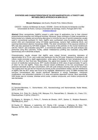 SYNTHESIS AND CHARACTERIZATION OF SILVER NANOPARTICLES: A TOXICITY AND
METABOLOMICS APPROACH IN SKIN CELLS
Maryam Nasirpour, Iola Duarte, Ricardo Pinto, Helena Oliveira
CICECO Instituto de Materiais de Aveiro, CESAM Centro de Estudos do Ambiente e do Mar
Universidade de Aveiro, Campus Universitário de Santiago, Aveiro, Portugal (3810-193)
mnasirpour@ua.pt
Abstract Silver nanoparticles (AgNPs) present a wide range of applications due to their inherent
physiochemical properties and biological activities. Moreover, green synthesis of metal nanoparticles is
being studied as a reliable and promising alternative to minimize the use of harmful substances usually
used in conventional synthesis [1]. Here, AgNPs were synthesized using Eucalyptus globulus bark
extract (GS) and characterized using UV-Visible spectroscopy, dynamic light scattering (DLS), and
scanning transmission electron microscopy (SEM). The silver concentration of the aqueous solutions of
NPs was also assessed by ICP-OES analysis. The toxicity of the particles on the human keratinocyte
cell line, HaCaT, was evaluated using MTT, a conventional viability assay and cell cycle analysis was
performed using flow cytometry. Finally, cellular metabolomics profiling was evaluated using NMR
spectroscopy and multivariate analysis.
Characterization results showed that AgNPs were indeed formed; presenting diameters of
approximately 30 to 70 nm, and a wide size distribution for the GS route. Dispersion of particles in cell
culture media promoted a slight agglomeration, while aging of particles at room temperature did not
have an effect on their final size. Nevertheless, this aging time resulted in the formation of a small
amount of needle-like nanostructures. MTT results indicated an IC50 value of approximately 15 ug/mL
of silver for the GS AgNPs. These also induced slower proliferation at the low concentration and
extensive cell death at the high concentration, with cell cycle analysis showing arrest at the G2 phase.
The coating from the GS did not induced any toxicity at the concentrations tested, and the interference
of AgNPs with the MTT assay was found to be negligible. Metabolomics using 1H NMR revealed that
sub-toxic concentrations also caused significant alterations in energy metabolism, membrane
modifications, and antioxidant protection in a dose and particle dependent manner. More specifically,
GSH levels saw an increase, whereas amino acids, creatine compounds, and choline compounds all
saw decreases.
References
[1] Sanchez-Mendieta, V., Vilchis-Nestor, A.R., Nanotechnology and Nanomaterials, Noble Metals,
(2012), 291-408.
[2] Santos, S.A., Pinto, R.J., Rocha, S.M., Marques, P.A., Pascoal Neto, C., Silvestre, A.J., Freire, C.S.,
ChemSusChem, 7 (2014), 2704-2711.
[3] Oliveira, H., Monteiro, C., Pinho, F., Ferreira de Oliveira, J.M.P., Santos. C., Mutation Research,
775-776 (2014), 38-47.
[4] Duarte, I.F., Marques, J, Ladeirinha, A.F., Rocha, C.M., Lamego, I., Calheiros, R., Silva, T.M.,
Marques, M.P.M., Melo, J.B., Carreira, I.M., Gil, A.M., Analytical Chemistry, 81 (2009) 5023-5032
Figures
 