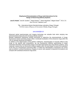 Biophysical Characterization of Drug–Lipid Interactions for the
Design of Smart Drug Delivery Systems
Jana B. Nieder
1
, Ana M. Cavalho
1,2
, Rasa Ozolina
1,2
, Vânia Vilas-Boas
1
, Megan Eisele
1,2
, M.E.C.D.
Real Oliveira2
, Marlene Lucio
2
1
INL - International Iberian Nanotechnology Laboratory, Braga, Portugal;
2
CFUM, Centre of Physics of University of Minho, Braga, Portugal;
jana.nieder@inl.int
Advanced optical spectroscopies and imaging technology are valuable tools when studying new
pharmaceutical compounds and nanodrug delivery systems.
Besides established biophysical profiling techniques to determine the pharmacokinetic of drugs;
fluorescence based quenching assays allow a nanoscale localization of the anticancer drugs within the
100 nm diameter liposomal formulations.
In addition to the determination of the partition coefficients, characterization of viscosity effects of the
drugs on the specific lipid compositions, we use fluorescence (lifetime) spectroscopy to obtain
nanoscale information of drug binding inside of innovative lipid based nano drug delivery systems, using
molecular markers that are anchored at different depths within the lipid bilayer to sense the localization
of the drug via a fluorescence quenching effect. To follow the internalization of liposomes into cancer
cells we perform confocal fluorescence imaging of cancer cells exposed to liposomal formulations and
compare with solubilized anticancer drugs alone.
 