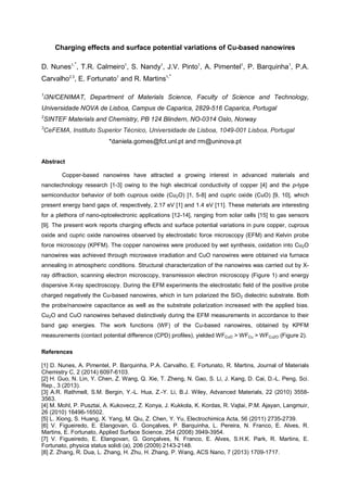 Charging effects and surface potential variations of Cu-based nanowires
D. Nunes1,*
, T.R. Calmeiro1
, S. Nandy1
, J.V. Pinto1
, A. Pimentel1
, P. Barquinha1
, P.A.
Carvalho2,3
, E. Fortunato1
and R. Martins1,*
1
i3N/CENIMAT, Department of Materials Science, Faculty of Science and Technology,
Universidade NOVA de Lisboa, Campus de Caparica, 2829-516 Caparica, Portugal
2
SINTEF Materials and Chemistry, PB 124 Blindern, NO-0314 Oslo, Norway
3
CeFEMA, Instituto Superior Técnico, Universidade de Lisboa, 1049-001 Lisboa, Portugal
*daniela.gomes@fct.unl.pt and rm@uninova.pt
Abstract
Copper-based nanowires have attracted a growing interest in advanced materials and
nanotechnology research [1-3] owing to the high electrical conductivity of copper [4] and the p-type
semiconductor behavior of both cuprous oxide (Cu2O) [1, 5-8] and cupric oxide (CuO) [9, 10], which
present energy band gaps of, respectively, 2.17 eV [1] and 1.4 eV [11]. These materials are interesting
for a plethora of nano-optoelectronic applications [12-14], ranging from solar cells [15] to gas sensors
[9]. The present work reports charging effects and surface potential variations in pure copper, cuprous
oxide and cupric oxide nanowires observed by electrostatic force microscopy (EFM) and Kelvin probe
force microscopy (KPFM). The copper nanowires were produced by wet synthesis, oxidation into Cu2O
nanowires was achieved through microwave irradiation and CuO nanowires were obtained via furnace
annealing in atmospheric conditions. Structural characterization of the nanowires was carried out by X-
ray diffraction, scanning electron microscopy, transmission electron microscopy (Figure 1) and energy
dispersive X-ray spectroscopy. During the EFM experiments the electrostatic field of the positive probe
charged negatively the Cu-based nanowires, which in turn polarized the SiO2 dielectric substrate. Both
the probe/nanowire capacitance as well as the substrate polarization increased with the applied bias.
Cu2O and CuO nanowires behaved distinctively during the EFM measurements in accordance to their
band gap energies. The work functions (WF) of the Cu-based nanowires, obtained by KPFM
measurements (contact potential difference (CPD) profiles), yielded WFCuO > WFCu > WFCu2O (Figure 2).
References
[1] D. Nunes, A. Pimentel, P. Barquinha, P.A. Carvalho, E. Fortunato, R. Martins, Journal of Materials
Chemistry C, 2 (2014) 6097-6103.
[2] H. Guo, N. Lin, Y. Chen, Z. Wang, Q. Xie, T. Zheng, N. Gao, S. Li, J. Kang, D. Cai, D.-L. Peng, Sci.
Rep., 3 (2013).
[3] A.R. Rathmell, S.M. Bergin, Y.-L. Hua, Z.-Y. Li, B.J. Wiley, Advanced Materials, 22 (2010) 3558-
3563.
[4] M. Mohl, P. Pusztai, A. Kukovecz, Z. Konya, J. Kukkola, K. Kordas, R. Vajtai, P.M. Ajayan, Langmuir,
26 (2010) 16496-16502.
[5] L. Xiong, S. Huang, X. Yang, M. Qiu, Z. Chen, Y. Yu, Electrochimica Acta, 56 (2011) 2735-2739.
[6] V. Figueiredo, E. Elangovan, G. Gonçalves, P. Barquinha, L. Pereira, N. Franco, E. Alves, R.
Martins, E. Fortunato, Applied Surface Science, 254 (2008) 3949-3954.
[7] V. Figueiredo, E. Elangovan, G. Gonçalves, N. Franco, E. Alves, S.H.K. Park, R. Martins, E.
Fortunato, physica status solidi (a), 206 (2009) 2143-2148.
[8] Z. Zhang, R. Dua, L. Zhang, H. Zhu, H. Zhang, P. Wang, ACS Nano, 7 (2013) 1709-1717.
 