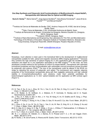 One Step Synthesis and Polyacrylic Acid Functionalization of Multifunctional Eu-doped NaGdF4
Nanoparticles with Selected Size for Optical and MRI Imaging.
Nuria O. Nuñez
*[a]
, María García
[a]
, Jorge García-Sevillano
[b]
, Sara Rivera-Fernández
[c]
, Jesús M de la
Fuente
[c], [d], [e]
and Manuel Ocaña
[a]
[a]
Instituto de Ciencia de Materiales de Sevilla, CSIC, Américo Vespucio 49, 41092, Isla de la Cartuja,
Sevilla, Spain
[b]
Dpto. Física de Materiales, C-04, Universidad Autónoma de Madrid, Spain
[c]
Instituto de Nanociencia de Aragon, Universidad de Zaragoza, Mariano Esquillor s/n, Zaragoza,
50018, Zaragoza, Spain
[d]
Fundación ARAID, Zaragoza, Spain
[e]
Institute of Nano Biomedicine and Engineering, Key Laboratory for Thin Film and Microfabrication
Technology of the Ministry of Education, Research Institute of Translation Medicine, Shanghai Jiao
Tong University, Dongchuan Road 800, 200240 Shanghai, People’s Republic of China.
E-mail: nurianu@icmse.csic.es
Abstract
Nowadays, much attention is been paid in the biomedical field to the development of multifunctional
nanoparticles suitable for both, optical and magnetic resonance (MRI) imaging applications
[1-5]
because
they combine the high sensitivity of optical imaging for in vitro applications with the excellent spatial
resolution and depth for in vivo application associated to the MRI imaging.
[6-8]
In this work, we have
developed a simple method for the synthesis of uniform Eu-doped NaGdF4 nanospheres with optimised
luminescent properties and their functionalization with carboxylate (one-pot procedure) groups provided
by polyacrylic acid polymer (PAA).
[9]
The size of the nanospheres could be altered in the 60-95 nm
range by adjusting the amount of polyacrylic acid added. The luminescent and magnetic relaxivity
properties of the functionalized nanoparticles along with their negligible cytotoxicity and high colloidal
stability in 2-morpholinoethanesulfonic acid solutions, make them potential candidates for
biotechnological applications as “in vitro” optical biolabels and for application as MRI contrast agent
(Figure 1).
References
[1] G. Tian, Z. Gu, X. Liu, L. Zhou, W. Yin, L. Yan, S. Jin, W. Ren, G. Xing, S. Li and Y. Zhao, J. Phys.
Chem. C, 115 (2011) 23790.
[2] J. W. Mulder, A. W. Griffioen, G. J. Strijkers, D. P. Cormode, K. Nicolay and Z. A. Fayad,
Nanomedicine, 2 (2007) 307.
[3] J. Ryu, H. Y. Park, K. Kim, H. Kim, J. H. Yoo, M. Kang, K. Im, R. Grailhe and R. Song, J. Phys.
Chem.C,114 (2010) 21077.
[4] M. He, P. Huang, C. Zhang, H. Hu, C. Bao, G. Gao, R. He and D. Cui, Adv. Funct. Mater., 21 (2011)
4470.
[5] L. Zhou, Z. Gu, X. Liu, W. Yin, G. Tian, L. Yan, S. Jin, W. Ren, G. Xing, W. Li, X. Chang, Z. Hu and
Y. Zhao, J. Mater. Chem., 22 (2012) 966.
[6] G. K. Das, B. C. Heng, S. C. Ng, T. White, J. S Loo, L. D’Silva, P. Padmanabhan, K. K Bhakoo, S.
T. Selvan and T. Y. Tan, Langmuir, 26 (2010) 8959.
[7] X. Yu, Y. Shan, G. Li and K. Chen, J. Mater. Chem., 21 (2011) 8104.
[8] N. J. J. Johnson, W. Oakden, G. J. Stanisz, R. S. Prosser and F. C. J. M. van Veggel, Chem.
Mater., 23 (2011) 3714.
[9] N. Nuñez, J. M. de la Fuente, S. Rivera and M. Ocaña, Dalton Transactions, 42 (2013) 10725.
 