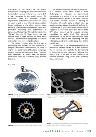 n a n o P T 2 0 1 6 B r a g a ( P o r t u g a l ) | 21
considered as the hearth of the watch.
Conventional hairsprings are fabricated from a roll-
laminated wire wound in the form of a spiral. Only
a few companies in the world master this
technique. There are extremely stringent
requirements on the alloy used to shape the spring
in order to get a good thermal compensation.
Proper oxidation of the silicon springs allows
getting a fully thermally compensated spring with
properties exceeding the performance of
conventional hairsprings. This material is called the
“Silinvar” (see Fig. 1). These devices are now
manufactured in large volumes by Swiss watch
makers. Since then many components like wheels
and anchors have been realized in silicon.
The design freedom given by the use of
photolithography allowed for the integration of
complex mathematic considerations in order to
improve the performance of the spiral hairsprings.
Another example is the company Girard Perregaux
who developed a totally new escapement
mechanism based on a bi-stable spring element
(figure 2).
Silicon has outstanding mechanical properties.
It is however brittle which makes it more
challenging to integrate in conventional
mechanisms in a watch. It is for example not
possible to press-fit an axis in the center of silicon
part. Recent advances allowed us realizing an
hybridation of metallic parts on silicon either by
bonding or direct electro-deposition (Figs 3 and 4).
This marriage of booth the advanced mechanical
properties of silicon with wafer level metallic parts
(UV LIGA) allowed us to produce complex
assemblies on wafer level. The obtained
components can be worked like traditional parts
by the watch makers, the interfacing with the
other components of the watch being done on the
metallic part.
Future trends in the MEMS developments for
mechanical watches are the use of new materials
like for example Silicon carbide, the development
of innovative surface treatments reducing the
friction (Fig. 5) as well as the fabrication of
complex modules using wafer level assembly
(WLA) techniques.
F i g u r e s
Figure 1: “Silinvar” hairspring. Lateral dimensions are controlled
down to below +/- 200 nm.
Figure 2: Constant escapement spring structure by Girard Perregaux. The
width of the bi-stable spring is 14 microns for a thickness of 120 microns and
a length of 2 cm.
Figure 3: Hybride assembly of a metallic gear on a silicon wheel.
Figure 4: Electrodeposited gold in a Silicon balance wheel in order to get the
required inertia. Courtesy of Patek Philippe SA.
 