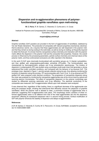 Dispersion and re-agglomeration phenomena of polymer-
functionalized graphite nanoflakes upon melt-mixing
M. C. Paiva, R. M. Santos, C. Vilaverde, E. Cunha and J. A. Covas
Institute for Polymers and Composites/I3N, University of Minho, Campus de Azurém, 4800-058
Guimarães, Portugal
mcpaiva@dep.uminho.pt
Abstract
Graphite nanoflake (GnF) powders are provided in the form of agglomerates of nanoflakes, stabilized by
Van der Waals interactions. The production of composites with relevant properties (mechanical, electrical,
thermo-electrical, barrier, etc.) requires that these agglomerates are well dispersed in the polymer melt,
and that they remain so during cooling to the solid state, as well as during re-melting, as frequently required
to obtain the final part. It is known that the nanoparticle surface chemistry and interaction with the polymer
matrix affects the dispersion in the polymer melt and the composite final properties. However, the overall
process is influenced by the processing parameters, particle surface chemistry and chemical nature of the
polymer matrix, and thus controversial conclusions are often reported in the literature.
In this work [1] GnF were chemically functionalized with pyrrolidine groups via 1,3 dipolar cycloaddition,
and then grafted with polypropylene-graft-maleic anhydride (PP-g-MA). The functionalization was
characterized by thermogravimetric analysis and X-ray photoelectron spectroscopy. The kinetics of
dispersion in polypropylene (PP) was studied using a prototype small-scale mixer that generates a strong
extensional flow under controlled conditions, and compared with the behavior of as-received GnF. The
prototype mixer, depicted in Figure 1, permits sample collection along its axis, thus allowing monitoring the
evolution of dispersion along the process. PP nanocomposites with 2 and 10 wt. % of as-received and PP-
grafted GnF were prepared under identical conditions. The progression of nanoparticle dispersion along
the mixer was analyzed by monitoring the nanoparticle agglomerate size at the micron level by optical and
scanning electron microscopies. The effect of nanoparticle dispersion on the polymer morphology was
studied by differential scanning calorimetry and X-ray diffraction. The electrical conductivity of the
composites was measured. GnF re-agglomeration effects upon melt relaxation were analyzed.
It was observed that, regardless of filler loading, there is a significant decrease of the agglomerate size
along the prototype length, showing that extensional flow efficiently induces the dispersion of graphite
nanoflakes. When the polymer melt is allowed to relax, a prominent increase of agglomerate area is
observed, suggesting that re-agglomeration took place. The morphology and/or cohesion of these re-
formed agglomerates seem to be different from that of the initial agglomerates fed into the dispersion
equipment, affecting its subsequent dispersion rate in a second mixing process. Surface modification of
GnF with polymer enhances the stability of dispersion and delays re-agglomeration.
References
[1] R. M. Santos, C. Vilaverde, E. Cunha, M. C. Paiva and J. A. Covas, Soft Matter, accepted for publication,
doi:10.1039/C5SM01366F.
 