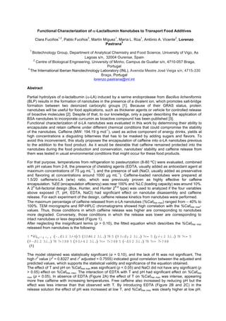 Functional Characterization of α-Lactalbumin Nanotubes to Transport Food Additives
Clara Fuciños
1,2
, Pablo Fuciños
3
, Martín Míguez
1
, María L. Rúa
1
, António A. Vicente
2
, Lorenzo
Pastrana
3
1
Biotechnology Group, Department of Analytical Chemistry and Food Science, University of Vigo, As
Lagoas s/n, 32004 Ourense, Spain
2
Centre of Biological Engineering, University of Minho, Campus de Gualtar s/n, 4710-057 Braga,
Portugal
3
The International Iberian Nanotechnology Laboratory (INL), Avenida Mestre José Veiga s/n, 4715-330
Braga, Portugal
lorenzo.pastrana@inl.int
Abstract
Partial hydrolysis of α-lactalbumin (α-LA) induced by a serine endoprotease from Bacillus licheniformis
(BLP) results in the formation of nanotubes in the presence of a divalent ion, which promotes salt-bridge
formation between two deionized carboxylic groups [1]. Because of their GRAS status, protein
nanotubes will be useful for food applications, such as thickener agents or vehicle for controlled release
of bioactive molecules [2]. Despite of that, to our knowledge, only a paper describing the application of
BSA nanotubes to incorporate curcumin as bioactive compound has been published [3].
Functional characterization of α-LA nanotubes was evaluated in this work by determining their ability to
encapsulate and retain caffeine under different chemical conditions that could compromise the stability
of the nanotubes. Caffeine (MW: 194.19 g mol
-1
), used as active component of energy drinks, yields at
high concentrations a disgusting bitterness that has to be masked by adding sugars and flavors. To
avoid this inconvenient, this study proposes the encapsulation of caffeine into α-LA nanotubes previous
to the addition to the food product. As it would be desirable that caffeine remained protected into the
nanotubes during the food production and conservation, nanotubes' stability and caffeine release from
them was tested in usual environmental conditions that might occur for these food products.
For that purpose, temperatures from refrigeration to pasteurization (8-80 ºC) were evaluated, combined
with pH values from 2-8, the presence of chelating agents (EDTA, usually added as antioxidant agent at
maximum concentrations of 75 g mL
-1
), and the presence of salt (NaCl, usually added as preservative
and flavoring at concentrations around 1000 g mL
-1
). Caffeine-loaded nanotubes were prepared at
1.5/20 caffeine/α-LA (w/w) ratio, which was previously proven as highly effective for caffeine
encapsulation. %EE (encapsulation efficiency) was near 100% and %LC (loading capacity) was around 10%.
A 2
4
full-factorial design (Box, Hunter, and Hunter 2
K-p
type) was used to analyzed if the four variables
above exposed (T, pH, EDTA, NaCl) had significant effect on nanotube disassembly and caffeine
release. For each experiment of the design, caffeine release kinetics from nanotubes were performed.
The maximum percentage of caffeine released from α-LA nanotubes (%Caffree max) ranged from ∼ 40% to
100%. TEM micrographs and RP-HPLC chromatograms showed high correlation with the %Caffree max-
values. Thus, those conditions in which caffeine release was higher are corresponding to nanotubes
more degraded. Conversely, those conditions in which the release was lower are corresponding to
intact nanotubes or less degraded (Figure 1).
After neglecting the insignificant terms (p > 0.10), the fitted equation which describes the %Caffree max
released from nanotubes is the following:
! "#$%&’’() *+ , -./01 2 3/-4 5 33/46 2 3/.. 78 5 93:/0; 2 3/.. 7<= 5 ;/-: 2 3/.. 78 7<= 5
9-/31 2 3/.. 78 7>?8@ 5 90/-4 2 3/.. 7<= 7>?8@ 5 -/10 2 3/.. 78 7<= 7>?8@
(1)
The model obtained was statistically significant (α = 0.10), and the lack of fit was not significant. The
high r
2
value (r
2
= 0.8327 and r
2
adjusted = 0.7555) indicated good correlation between the adjusted and
predicted values, which supports the statistical validity and significance of the equation obtained.
The effect of T and pH on %Caffree max was significant (p < 0.05) and NaCl did not have any significant (p
> 0.05) effect on %Caffree max. The interaction of EDTA with T and pH had significant effect on %Caffree
max (p < 0.05). In absence of EDTA (Figure 2A) the effect of T on %Caffree max was intense, appearing
more free caffeine with increasing temperatures. Free caffeine also increased by reducing pH but the
effect was less intense than that observed with T. By introducing EDTA (Figure 2B and 2C) in the
release solution the effect of pH was increased at low T, and %Caffree max was clearly higher at low pH.
 