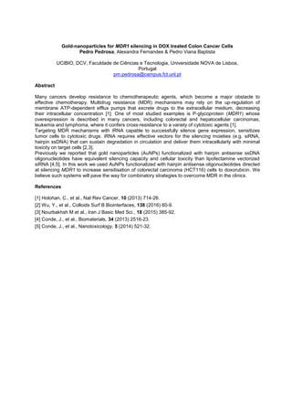 Gold-nanoparticles for MDR1 silencing in DOX treated Colon Cancer Cells
Pedro Pedrosa, Alexandra Fernandes & Pedro Viana Baptista
UCIBIO, DCV, Faculdade de Ciências e Tecnologia, Universidade NOVA de Lisboa,
Portugal
pm.pedrosa@campus.fct.unl.pt
Abstract
Many cancers develop resistance to chemotherapeutic agents, which become a major obstacle to
effective chemotherapy. Multidrug resistance (MDR) mechanisms may rely on the up-regulation of
membrane ATP-dependent efflux pumps that excrete drugs to the extracellular medium, decreasing
their intracellular concentration [1]. One of most studied examples is P-glycoprotein (MDR1) whose
overexpression is described in many cancers, including colorectal and hepatocellular carcinomas,
leukemia and lymphoma, where it confers cross-resistance to a variety of cytotoxic agents [1].
Targeting MDR mechanisms with iRNA capable to successfully silence gene expression, sensitizes
tumor cells to cytotoxic drugs. iRNA requires effective vectors for the silencing moieties (e.g. siRNA,
hairpin ssDNA) that can sustain degradation in circulation and deliver them intracellularly with minimal
toxicity on target cells [2,3].
Previously we reported that gold nanoparticles (AuNPs) functionalized with hairpin antisense ssDNA
oligonucleotides have equivalent silencing capacity and cellular toxicity than lipofectamine vectorized
siRNA [4,5]. In this work we used AuNPs functionalized with hairpin antisense oligonucleotides directed
at silencing MDR1 to increase sensitisation of colorectal carcinoma (HCT116) cells to doxorubicin. We
believe such systems will pave the way for combinatory strategies to overcome MDR in the clinics.
References
[1] Holohan, C., et al., Nat Rev Cancer, 10 (2013) 714-26.
[2] Wu, Y., et al., Colloids Surf B Biointerfaces, 138 (2016) 60-9.
[3] Nourbakhsh M et al., Iran J Basic Med Sci., 18 (2015) 385-92.
[4] Conde, J., et al., Biomaterials, 34 (2013) 2516-23.
[5] Conde, J., et al., Nanotoxicology, 5 (2014) 521-32.
 