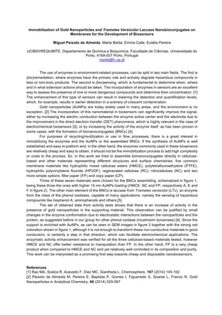 Immobilization of Gold Nanoparticles and Trametes Versicolor Laccase Nanobioconjugates on
Membranes for the Development of Biosensors
Miguel Peixoto de Almeida, Marta Belda, Emma Calle, Eulália Pereira
UCIBIO/REQUIMTE, Departamento de Química e Bioquímica, Faculdade de Ciências, Universidade do
Porto, 4169-007 Porto, Portugal
mpda@fc.up.pt
The use of enzymes in environment-related processes, can be split in two main fields. The first is
(bio)remediation, where enzymes have the primary role and actively degrade hazardous compounds in
less or non-toxic products. The second is (bio)sensing, which is fundamental to determine when, where
and in what extension actions should be taken. The incorporation of enzymes in sensors are an excellent
way to assess the presence of one or more dangerous compounds and determine their concentration. [1]
The enhancement of this type of sensors can result in lowering the detection and quantification levels,
which, for example, results in earlier detection in a scenery of crescent contamination.
Gold nanoparticles (AuNPs) are today widely used in many areas, and the environment is no
exception. [2] The incorporation of this nanomaterial in biosensors can significantly improve the signal,
either by increasing the electric conduction between the enzyme active center and the electrode due to
the improvement in the direct electron transfer (DET) phenomena, which is highly relevant in the case of
electrochemical biosensors [3], or by increasing the activity of the enzyme itself, as has been proven in
some cases, with the formation of bionanoconjugates (BNCs) [4].
For purposes of recycling/reutilization or use in flow processes, there is a great interest in
immobilizing the enzymes and the AuNPs or the assembled BNCs. If the synthesis of AuNPs is well
established and easy to preform and, in the other hand, the enzymes commonly used in these biosensors
are relatively cheap and easy to obtain, it should not be the immobilization process to add high complexity
or costs to the process. So, in this work we tried to assemble bionanoconjugates directly in cellulose-
based and other materials representing different structures and surface chemistries: five common
membrane materials like hydrophilic mixed cellulose esters (HMCE), polytetrafluoroethylene (PTFE),
hydrophilic polyvinylidene fluoride (HPVDF), regenerated cellulose (RC), nitrocellulose (NC) and two
more simple options: filter paper (FP) and copy paper (CP).
Three of these seven materials were chosen for the BNCs assembling, schematized in figure 1,
being these three the ones with higher 15 nm AuNPs loading (HMCE, NC and FP, respectively A, E and
F in figure 2). The other main element of the BNCs is laccase from Trametes versicolor (LTv), an enzyme
from the class of the phenol oxidases, capable of many applications, namely the sensing of hazardous
compounds like bisphenol A, aminophenols and others [5].
The set of obtained data from activity tests shows that there is an increase of activity in the
presence of gold nanoparticles in the supporting material. This observation can be justified by small
changes in the enzyme conformation due to electrostatic interactions between the nanoparticles and the
protein, as suggested before in our group for other phenol oxidase (mushroom tyrosinase) [4]. Since the
support is enriched with AuNPs, as can be seen in SEM images in figure 3 together with the strong red
coloration shown in figure 1, although it is not enough to transform these non-conductive materials in good
conductors, is certainly a step in that direction, which can facilitate electrochemical applications. The
enzymatic activity enhancement was verified for all the three cellulose-based materials tested, however
HMCE and NC offer better resistance to manipulation than FP. In the other hand, FP is a very cheap
product when compared to HMCE and NC and yet relatively well controlled in its composition and purity.
This work can be interpreted as a promising first step towards cheap and disposable nanobiosensors.
References
[1] Rao MA, Scelza R, Acevedo F, Diez MC, Gianfreda L, Chemosphere, 107 (2014) 145-162
[2] Peixoto de Almeida M, Pereira E, Baptista P, Gomes I, Figueiredo S, Soares L, Franco R, Gold
Nanoparticles in Analytical Chemistry, 66 (2014) 529-567
 