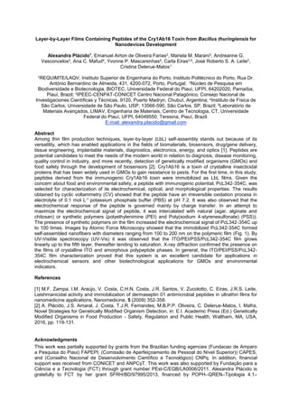 Layer-by-Layer Films Containing Peptides of the Cry1Ab16 Toxin from Bacillus thuringiensis for
Nanodevices Development
Alexandra Plácido1
, Emanuel Airton de Oliveira Farias2, Mariela M. Marani3, Andreanne G.
Vasconcelos2, Ana C. Mafud4, Yvonne P. Mascarenhas4, Carla Eiras2,5, José Roberto S. A. Leite2,
Cristina Delerue-Matos1
1REQUIMTE/LAQV, Instituto Superior de Engenharia do Porto, Instituto Politécnico do Porto, Rua Dr.
António Bernardino de Almeida, 431, 4200-072, Porto, Portugal; 2Núcleo de Pesquisa em
Biodiversidade e Biotecnologia, BIOTEC, Universidade Federal do Piauí, UFPI, 64202020, Parnaíba,
Piauí, Brazil; 3IPEEC-CENPAT-CONICET
t, Argentina; 4Instituto de Física de
São Carlos, Universidade de São Paulo, USP, 13566-590, São Carlos, SP, Brazil; 5Laboratório de
Materiais Avançados, LIMAV, Engenharia de Materiais, Centro de Tecnologia, CT, Universidade
Federal do Piauí, UFPI, 64049550, Teresina, Piauí, Brazil.
E-mail: alexandra.placido@gmail.com
Abstract
Among thin film production techniques, layer-by-layer (LbL) self-assembly stands out because of its
versatility, which has enabled applications in the fields of biomaterials, biosensors, drug/gene delivery,
tissue engineering, implantable materials, diagnostics, electronics, energy, and optics [1]. Peptides are
potential candidates to meet the needs of the modern world in relation to diagnosis, disease monitoring,
quality control in industry, and more recently, detection of genetically modified organisms (GMOs) and
food safety through the development of biosensors [2]. Cry1Ab16 is a toxin of crystalline insecticidal
proteins that has been widely used in GMOs to gain resistance to pests. For the first time, in this study,
peptides derived from the immunogenic Cry1Ab16 toxin were immobilized as LbL films. Given the
concern about food and environmental safety, a peptide with immunogenic potential, PcL342-354C, was
selected for characterization of its electrochemical, optical, and morphological properties. The results
obtained by cyclic voltammetry (CV) showed that the peptide have an irreversible oxidation process in
electrolyte of 0.1 mol L-1 potassium phosphate buffer (PBS) at pH 7.2. It was also observed that the
electrochemical response of the peptide is governed mainly by charge transfer. In an attempt to
maximize the electrochemical signal of peptide, it was intercalated with natural (agar, alginate and
chitosan) or synthetic polymers (polyethylenimine (PEI) and Poly(sodium 4-styrenesulfonate) (PSS)).
The presence of synthetic polymers on the film increased the electrochemical signal of PcL342-354C up
to 100 times. Images by Atomic Force Microscopy showed that the immobilized PcL342-354C formed
self-assembled nanofibers with diameters ranging from 100 to 200 nm on the polymeric film (Fig. 1). By
UV-Visible spectroscopy (UV-Vis) it was observed that the ITO/PEI/PSS/PcL342-354C film grows
linearly up to the fifth layer, thereafter tending to saturation. X-ray diffraction confirmed the presence on
the films of crystalline ITO and amorphous polypeptide phases. In general, the ITO/PEI/PSS/PcL342-
354C film characterization proved that this system is an excellent candidate for applications in
electrochemical sensors and other biotechnological applications for GMOs and environmental
indicators.
References
[1] M.F. Zampa, I.M. Araújo, V. Costa, C.H.N. Costa, J.R. Santos, V. Zucolotto, C. Eiras, J.R.S. Leite,
Leishmanicidal activity and immobilization of dermaseptin 01 antimicrobial peptides in ultrathin films for
nanomedicine applications, Nanomedicine, 5 (2009) 352-358.
[2] A. Plácido, J.S. Amaral, J. Costa, T.J.R. Fernandes, M.B.P.P. Oliveira, C. Delerue-Matos, I. Mafra,
Novel Strategies for Genetically Modified Organism Detection, in: E.I. Academic Press (Ed.) Genetically
Modified Organisms in Food Production - Safety, Regulation and Public Health, Waltham, MA, USA,
2016, pp. 119-131.
Acknowledgments
This work was partially supported by grants from the Brazilian funding agencies (Fundacao de Amparo
a Pesquisa do Piaui) FAPEPI, (Comissão de Aperfeiçoamento de Pessoal do Nível Superior)) CAPES,
and (Conselho Nacional de Desenvolvimento Científico e Tecnológico) CNPq. In addition, financial
support was received from CONICET and ANPCyT.
hrough grant number PEst-C/EQB/LA0006/2011. Alexandra Plácido is
gratefully to FCT by her grant SFRH/BD/97995/2013, financed by POPH QREN Tipologia 4.1
 
