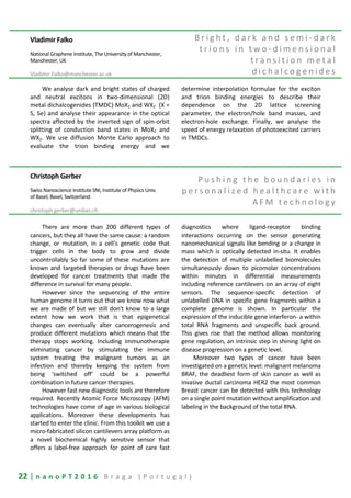 22 | n a n o P T 2 0 1 6 B r a g a ( P o r t u g a l )
Vladimir Falko
National Graphene Institute, The University of Manchester,
Manchester, UK
Vladimir.Falko@manchester.ac.uk
B r i g h t , d a r k a n d s e m i - d a r k
t r i o n s i n t w o - d i m e n s i o n a l
t r a n s i t i o n m e t a l
d i c h a l c o g e n i d e s
We analyse dark and bright states of charged
and neutral excitons in two-dimensional (2D)
metal dichalcogenides (TMDC) MoX2 and WX2 (X =
S, Se) and analyse their appearance in the optical
spectra affected by the inverted sign of spin-orbit
splitting of conduction band states in MoX2 and
WX2. We use diffusion Monte Carlo approach to
evaluate the trion binding energy and we
determine interpolation formulae for the exciton
and trion binding energies to describe their
dependence on the 2D lattice screening
parameter, the electron/hole band masses, and
electron-hole exchange. Finally, we analyse the
speed of energy relaxation of photoexcited carriers
in TMDCs.
Christoph Gerber
Swiss Nanoscience Institute SNI, Institute of Physics Univ.
of Basel, Basel, Switzerland
christoph.gerber@unibas.ch
P u s h i n g t h e b o u n d a r i e s i n
p e r s o n a l i z e d h e a l t h c a r e w i t h
A F M t e c h n o l o g y
There are more than 200 different types of
cancers, but they all have the same cause: a random
change, or mutation, in a cell's genetic code that
trigger cells in the body to grow and divide
uncontrollably So far some of these mutations are
known and targeted therapies or drugs have been
developed for cancer treatments that made the
difference in survival for many people.
However since the sequencing of the entire
human genome it turns out that we know now what
we are made of but we still don't know to a large
extent how we work that is that epigenetical
changes can eventually alter cancerogenesis and
produce different mutations which means that the
therapy stops working. Including immunotherapie
eliminating cancer by stimulating the immune
system treating the malignant tumors as an
infection and thereby keeping the system from
being 'switched off' could be a powerful
combination in future cancer therapies.
However fast new diagnostic tools are therefore
required. Recently Atomic Force Microscopy (AFM)
technologies have come of age in various biological
applications. Moreover these developments has
started to enter the clinic. From this toolkit we use a
micro-fabricated silicon cantilevers array platform as
a novel biochemical highly sensitive sensor that
offers a label-free approach for point of care fast
diagnostics where ligand-receptor binding
interactions occurring on the sensor generating
nanomechanical signals like bending or a change in
mass which is optically detected in-situ. It enables
the detection of multiple unlabelled biomolecules
simultaneously down to picomolar concentrations
within minutes in differential measurements
including reference cantilevers on an array of eight
sensors. The sequence-specific detection of
unlabelled DNA in specific gene fragments within a
complete genome is shown. In particular the
expression of the inducible gene interferon- a within
total RNA fragments and unspecific back ground.
This gives rise that the method allows monitoring
gene regulation, an intrinsic step in shining light on
disease progression on a genetic level.
Moreover two types of cancer have been
investigated on a genetic level: malignant melanoma
BRAF, the deadliest form of skin cancer as well as
invasive ductal carcinoma HER2 the most common
Breast cancer can be detected with this technology
on a single point mutation without amplification and
labeling in the background of the total RNA.
 