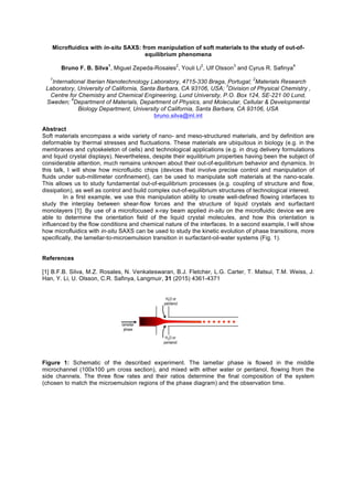 Microfluidics with in-situ SAXS: from manipulation of soft materials to the study of out-of-
equilibrium phenomena
Bruno F. B. Silva
1
, Miguel Zepeda-Rosales
2
, Youli Li
2
, Ulf Olsson
3
and Cyrus R. Safinya
4
1
International Iberian Nanotechnology Laboratory, 4715-330 Braga, Portugal;
2
Materials Research
Laboratory, University of California, Santa Barbara, CA 93106, USA;
3
Division of Physical Chemistry ,
Centre for Chemistry and Chemical Engineering, Lund University, P.O. Box 124, SE-221 00 Lund,
Sweden;
4
Department of Materials, Department of Physics, and Molecular, Cellular & Developmental
Biology Department, University of California, Santa Barbara, CA 93106, USA
bruno.silva@inl.int
Abstract
Soft materials encompass a wide variety of nano- and meso-structured materials, and by definition are
deformable by thermal stresses and fluctuations. These materials are ubiquitous in biology (e.g. in the
membranes and cytoskeleton of cells) and technological applications (e.g. in drug delivery formulations
and liquid crystal displays). Nevertheless, despite their equilibrium properties having been the subject of
considerable attention, much remains unknown about their out-of-equilibrium behavior and dynamics. In
this talk, I will show how microfluidic chips (devices that involve precise control and manipulation of
fluids under sub-millimeter confinement), can be used to manipulate soft materials at the nano-scale.
This allows us to study fundamental out-of-equilibrium processes (e.g. coupling of structure and flow,
dissipation), as well as control and build complex out-of-equilibrium structures of technological interest.
In a first example, we use this manipulation ability to create well-defined flowing interfaces to
study the interplay between shear-flow forces and the structure of liquid crystals and surfactant
monolayers [1]. By use of a microfocused x-ray beam applied in-situ on the microfluidic device we are
able to determine the orientation field of the liquid crystal molecules, and how this orientation is
influenced by the flow conditions and chemical nature of the interfaces. In a second example, I will show
how microfluidics with in-situ SAXS can be used to study the kinetic evolution of phase transitions, more
specifically, the lamellar-to-microemulsion transition in surfactant-oil-water systems (Fig. 1).
References
[1] B.F.B. Silva, M.Z. Rosales, N. Venkateswaran, B.J. Fletcher, L.G. Carter, T. Matsui, T.M. Weiss, J.
Han, Y. Li, U. Olsson, C.R. Safinya, Langmuir, 31 (2015) 4361-4371
Figure 1: Schematic of the described experiment. The lamellar phase is flowed in the middle
microchannel (100x100 µm cross section), and mixed with either water or pentanol, flowing from the
side channels. The three flow rates and their ratios determine the final composition of the system
(chosen to match the microemulsion regions of the phase diagram) and the observation time.
 