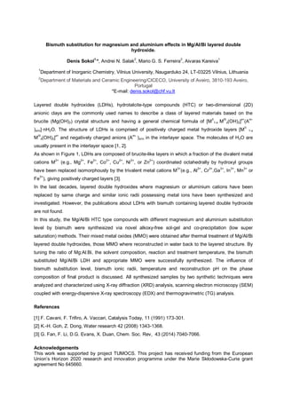 Bismuth substitution for magnesium and aluminium effects in Mg/Al/Bi layered double
hydroxide.
Denis Sokol1,
*, Andrei N. Salak2
, Mario G. S. Ferreira2
, Aivaras Kareiva1
1
Department of Inorganic Chemistry, Vilnius University, Naugarduko 24, LT-03225 Vilnius, Lithuania
2
Department of Materials and Ceramic Engineering/CICECO, University of Aveiro, 3810-193 Aveiro,
Portugal
*E-mail: denis.sokol@chf.vu.lt
Layered double hydroxides (LDHs), hydrotalcite-type compounds (HTC) or two-dimensional (2D)
anionic clays are the commonly used names to describe a class of layered materials based on the
brucite (Mg(OH)2) crystal structure and having a general chemical formula of [M
II
1-x M
III
x(OH)2]
x+
(A
m-
)x/m 2O. The structure of LDHs is comprised of positively charged metal hydroxide layers [M
II
1-x
MIII
x(OH)2]x+
and negatively charged anions (Am-
)x/m in the interlayer space. The molecules of H2O are
usually present in the interlayer space [1, 2].
As shown in Figure 1, LDHs are composed of brucite-like layers in which a fraction of the divalent metal
cations M2+
(e.g., Mg2+
, Fe2+
, Co2+
, Cu2+
, Ni2+
, or Zn2+
) coordinated octahedrally by hydroxyl groups
have been replaced isomorphously by the trivalent metal cations M3+
(e.g., Al3+
, Cr3+
,Ga3+
, In3+
, Mn3+
or
Fe3+
), giving positively charged layers [3].
In the last decades, layered double hydroxides where magnesium or aluminium cations have been
replaced by same charge and similar ionic radii possessing metal ions have been synthesized and
investigated. However, the publications about LDHs with bismuth containing layered double hydroxide
are not found.
In this study, the Mg/Al/Bi HTC type compounds with different magnesium and aluminium substitution
level by bismuth were synthesized via novel alkoxy-free sol-gel and co-precipitation (low super
saturation) methods. Their mixed metal oxides (MMO) were obtained after thermal treatment of Mg/Al/Bi
layered double hydroxides, those MMO where reconstructed in water back to the layered structure. By
tuning the ratio of Mg:Al:Bi, the solvent composition, reaction and treatment temperature, the bismuth
substituted Mg/Al/Bi LDH and appropriate MMO were successfully synthesized. The influence of
bismuth substitution level, bismuth ionic radii, temperature and reconstruction pH on the phase
composition of final product is discussed. All synthesized samples by two synthetic techniques were
analyzed and characterized using X-ray diffraction (XRD) analysis, scanning electron microscopy (SEM)
coupled with energy-dispersive X-ray spectroscopy (EDX) and thermogravimetric (TG) analysis.
References
[1] F. Cavani, F. Trifiro, A. Vaccari, Catalysis Today, 11 (1991) 173-301.
[2] K.-H. Goh, Z. Dong, Water research 42 (2008) 1343-1368.
[3] G. Fan, F. Li, D.G. Evans, X. Duan, Chem. Soc. Rev, 43 (2014) 7040-7066.
Acknowledgements
This work was supported by project TUMOCS. This project has received funding from the European
-Curie grant
agreement No 645660.
 