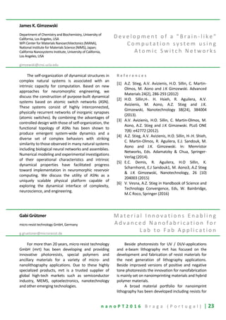 n a n o P T 2 0 1 6 B r a g a ( P o r t u g a l ) | 23
James K. Gimzewski
Department of Chemistry and Biochemistry, University of
California, Los Angeles, USA
WPI Center for Materials Nanoarchitectonics (MANA),
National Institute for Materials Science (NIMS), Japan;
California Nanosystems Institute, University of California,
Los Angeles, USA
gimzewski@cnsi.ucla.edu
D e v e l o p m e n t o f a " B r a i n - l i k e "
C o m p u t a t i o n s y s t e m u s i n g
A t o m i c S w i t c h N e t w o r k s
The self-organization of dynamical structures in
complex natural systems is associated with an
intrinsic capacity for computation. Based on new
approaches for neuromorphic engineering, we
discuss the construction of purpose-built dynamical
systems based on atomic switch networks (ASN).
These systems consist of highly interconnected,
physically recurrent networks of inorganic synapses
(atomic switches). By combining the advantages of
controlled design with those of self-organization, the
functional topology of ASNs has been shown to
produce emergent system-wide dynamics and a
diverse set of complex behaviors with striking
similarity to those observed in many natural systems
including biological neural networks and assemblies.
Numerical modeling and experimental investigations
of their operational characteristics and intrinsic
dynamical properties have facilitated progress
toward implementation in neuromorphic reservoir
computing. We discuss the utility of ASNs as a
uniquely scalable physical platform capable of
exploring the dynamical interface of complexity,
neuroscience, and engineering.
R e f e r e n c e s
[1] A.Z. Stieg, A.V. Avizienis, H.O. Sillin, C. Martin-
Olmos, M. Aono and J.K Gimzewski. Advanced
Materials 24(2), 286-293 (2012)
[2] H.O. Sillin,H-. H. Hsieh, R. Aguilera, A.V.
Avizienis, M. Aono, A.Z. Stieg and J.K.
Gimzewski, Nanotechnology 38(24), 384004
(2013).
[3] A.V. Avizienis, H.O. Sillin, C. Martin-Olmos, M.
Aono, A.Z. Stieg and J.K Gimzewski. PLoS ONE
7(8): e42772 (2012).
[4] A.Z. Stieg, A.V. Avizienis, H.O. Sillin, H-.H. Shieh,
C. Martin-Olmos, R. Aguilera, E.J. Sandouk, M.
Aono and J.K. Gimzewski. In: Memristor
Networks, Eds. Adamatzky & Chua, Springer-
Verlag (2014).
[5] E.C. Demis, R. Aguilera, H.O Sillin, K.
Scharnhorst, E.J Sandouk1, M. Aono3, A.Z Stieg
& J.K Gimzewski, Nanotechnology, 26 (10)
204003 (2015)
[6] V. Vesna, A.Z. Stieg in Handbook of Science and
Technology Convergence, Eds, W. Bainbridge,
M.C Roco, Springer (2016)
Gabi Grützner
micro resist technology GmbH, Germany
g.gruetzner@microresist.de
M a t e r i a l I n n o v a t i o n s E n a b l i n g
A d v a n c e d N a n o f a b r i c a t i o n f o r
L a b t o F a b A p p l i c a t i o n
For more than 20 years, micro resist technology
GmbH (mrt) has been developing and providing
innovative photoresists, special polymers and
ancillary materials for a variety of micro- and
nanolithography applications. Due to these highly
specialized products, mrt is a trusted supplier of
global high-tech markets such as semiconductor
industry, MEMS, optoelectronics, nanotechnology
and other emerging technologies.
Beside photoresists for UV / DUV-applications
and e-beam lithography mrt has focused on the
development and fabrication of resist materials for
the next generation of lithography applications.
Beside improved versions of positive and negative
tone photoresists the innovation for nanofabrication
is mainly set on nanoimprinting materials and hybrid
polymer materials.
A broad material portfolio for nanoimprint
lithography has been developed including resists for
 