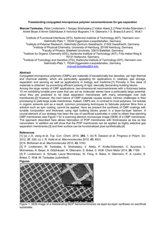 Freestanding conjugated microporous polymer nanomembranes for gas separation
Manuel Tsotsalas, Peter Lindemann,1 Sergey Shishatskiy,2 Volker Abetz,2,3 Peter Krolla-Sidenstein,1
André Beyer,4 Armin Gölzhäuser,4 Veronica Mugnaini,1 H. Gliemann,1 S. Brase,5,6 and C. Woll,1
1
Institute of Functional Interfaces (IFG), Karlsruhe Institute of Technology (KIT), Hermann-von-
Helmholtz-Platz 1, 76344 Eggenstein-Leopoldshafen, Germany;
2
Institute of Polymer Research, Helmholtz-Zentrum Geesthacht, 21502 Geesthacht, Germany;
3
Institute of Physical Chemistry, University of Hamburg, 20148 Hamburg, Germany
4
Faculty of Physics, Bielefeld University, 33615 Bielefeld, Germany;
5
Institute for Organic Chemistry (IOC), Karlsruhe Institute of Technology (KIT), Fritz-Haber-Weg 6,
76131 Karlsruhe, Germany;
6
Institute of Toxicology and Genetics (ITG), Karlsruhe Institute of Technology (KIT), Hermann-von-
Helmholtz-Platz 1, 76344 Eggenstein-Leopoldshafen, Germany.
manuel.tsotsalas@kit.edu
Abstract
Conjugated microporous polymers (CMPs) are materials of exceptionally low densities, yet high thermal
and chemical stability, which are particularly appealing for applications in catalysis, gas storage,
separation and sensing as well as applications in biology and medicine.[1] Porosity in this class of
materials is obtained by preventing efficient packing of rigid, sterically demanding building blocks.
Among the large variety of CMP applications, two-dimensional nanomembranes with a thickness below
10 nm exhibiting tunable pore sizes that can act as molecular sieves have a particularly large potential,
since they are predicted to be ideal separation membranes with many advantages over bulk
membranes.[2] However, the inert nature of CMP materials causes severe, intrinsic challenges in their
processing to yield large scale membranes. Indeed, CMPs are, in contrast to most polymers, not soluble
in organic solvents and as a result, common processing techniques to fabricate polymer films from a
solution such as spin coating, cannot be applied. Here we present the synthesis of CMP coatings with
tunable composition and thickness using rigid building blocks grown in a layer-by-layer fashion. A
crucial element of our strategy has been the use of sacrificial substrates in order to obtain free-standing
CMP membranes (see Figure 1 for a scanning electron microscope image (SEM) of a CMP membrane).
The approach described here allows fabrication of POP membranes with thicknesses as low as few
nanometers. In addition we will show that the POP membranes can be applied as highly selective gas
separation membranes [3] and their surface can be functionalized post-synthetically.[4]
References
[1] (a) J.-X. Jiang et al. Top. Curr. Chem. 2010, 293, 1; (b) R. Dawson et al. Progress in Polym. Sci.
2012, 37, 530; (c) J. R. Holst et al. Macromolecules 2010, 43, 8531.
[2] N. McKeown et al. Macromolecules 2010, 43, 5163.
[3] P. Lindemann, M. Tsotsalas, S. Shishatskiy, V. Abetz, P. Krolla-Sidenstein, C. Azucena, L.
Monnereau, A. Beyer, A. Gölzhäuser, H. Gliemann, S. Bräse, C. Wöll. Chem Mater 2014, 26, 7189.
[4] P. Lindemann, A. Schade, Laure Monnereau, W. Feng, K. Batra, H. Gliemann, P. A. Levkin, S.
Bräse, C. Wöll, M. Tsotsalas (submitted)
Figures
Figure 1. SEM image of a freestanding MOP Nanomembranes via layer-by-layer synthesis on sacrificial
substrates.
 
