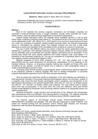 Layered Double Hydroxides: towards a new type of Nano-Magnets
Daniel E.L. Vieira, Andrei N. Salak, Mário G.S. Ferreira
Department of Materials and Ceramic Engineering, CICECO- Aveiro Institute of Materials,
University of Aveiro, 3810-193 Aveiro, Portugal
Danielevieira@ua.pt
Abstract
Most of the materials that combine magnetic, ferroelectric and ferroelastic properties are
composed of three-dimensional chains of oxygen octahedra. Usually, these octahedra are corner-
linked; however, there are solids that have edge-linked or face-linked configurations.
Layered double hydroxides (LDHs) are materials whose crystalline structure is built up from
linked oxygen octahedra containing metal cations [1]. The general formula of the most common LDHs
can be represented as [M2+
1-xM3+
x(OH)2]x+(Az-)x/z·nH2O where n is an amount of crystal water per formula
unit. LDHs are composed of positively charged parallel hydroxide layers and change-compensating
anions Az- intercalated into interlayer space. The interlayer distance can vary over a wide range
depending on nature and orientation of the intercalated anions as well as on amount of crystal water.
The use of LDHs with different cationic and anionic content for various applications has been
reported [2]. In particular, LDH materials containing magnetic transition metals (Fe, Ni, among others)
can be potentially used as sustainable and recycled catalysts, adsorbents and ion exchangers. It has
recently been shown that same specific distortions that modify magnetic order could appear in a
framework of the face-linked octahedra [3]. This can be considered as a theoretical basis to discover
new magnetic systems including those based on LDHs.
Magnetic properties of some LDHs containing Co2+, Ni2+, Fe3+ were studied [4,5]. It was
demonstrated that the onset temperature for spontaneous magnetization (2-15 K) depends on the
interlayer distance. However, no long-range magnetic ordering was revealed and those LDHs were
considered as spin glasses. It should be noticed that no attempt to order paramagnetic cations in
oxygen octahedral layers has been made.
It has been shown that the presence of paramagnetic atoms in LDH structure allows an alignment
of the anisotropic particles in external magnetic field even at ambient temperature. A successful
magnetic-field-assisted assembly of Co-Fe LDH films has been reported [6].
Here we present the preliminary results on preparation of 2D nano-magnets via combination of
three approaches: formation of long-range ordering of paramagnetic cations in an LDH layer, creation of
a magnetic order across the layer through paramagnetic anionic complexes, and arrangement of the
flake-shaped LDH particles in an external magnetic field. LDHs with Cu2+ and Co2+ as bivalent cations
and with Fe3+, Al3+ and Mn3+ as trivalent cations were prepared. The main method used to prepare
these LDHs was co-precipitation. In the cases when this route was inefficient, LDHs were formed
through sol-gel followed by rehydration of the previously calcined material in an appropriate solution (so
called reconstruction).
Chemical composition, crystal structure and microstructure of the obtained LDH nanoparticles
were characterized using x-ray diffraction and scanning electron microscopy. The magnetic properties
were measured using a superconducting quantum interference device (SQUID) magnetometer.
The financial support of FCT-Portugal through project PTDC/CTM-NAN/2418/2014
NANOCONCOR is gratefully acknowledged. This work was also supported by project TUMOCS. This
-Curie grant agreement No 645660.
References
[1] X. Duan, D.G. Evans, Layered double hydroxides, series Structure & Bonding, Springer-Verlag,
Berlin Heidelberg 119 (2006) 234 p.
[2 12 (2002) 3191.
[3] K.I. Kugel, D.I. Khomskii, A.O. Sboychakov, S.V. Streltsov, Phys. Rev. B 91 (2015) 155125.
[4] M. Intissar, R. Segni, C. Payen, J.P. Besse, F. Leroux, J. Solid State Chem. 167 (2002) 508.
[5] E. Coronado, J.R. Galan-Mascaros, C. Marti-Gastaldo, A. Ribera, E. Palacios, M. Castro, R. Burriel,
Inorg. Chem. 47 (2008) 9103.
[6] M. Shao, M. Wei, D.G. Evans, X. Duan, Chem. Commun. 47 (2011) 3171.
 