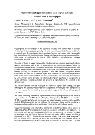 Green synthesis of copper nanoparticles based on grape stalk waste
and spent coffee as reducing agents
N. Gerits
1
, F. Torre
2
, J. Poch
3
, N. Fiol
2
, I. Villaescusa
2
1
Groep Management & Technologie, Campus Diepenbeek, UC Leuven-Limburg,
Agoralaan gebouw B, bus 3 • 3590 Diepenbeek , Belgium
2
Chemical Engineering Department, Escola Politècnica Superior, Universitat de Girona, Mª
Aurèlia Capmany, 61, 17071 Girona, Spain
3
Applied Informatics and Mathematics Department, Escola Politècnica Superior, Universitat
de Girona, Mª Aurèlia Capmany, 61, 17071 Girona , Spain
isabel.villaescusa@udg.edu
Copper plays a significant role in the electronics industry. This element has an excellent
electrical conductivity, good compatibility with other materials, catalytic behaviour and its prize
is relatively low. In recent years, the production of copper and copper oxide nanoparticles
has attracted scientist attention because they exhibit physical properties that are useful for a
wide range of applications in diverse fields, including, microelectronics, catalysis,
antimicrobial products, etc.
Chemical synthesis of copper nanoparticles has been carried out using a variety of reducing
systems that includes NaBH4, Cu, Ni, Co complexes and macrocyclic ligands. Taking into
account that the solvents and the reducing agents used for nanoparticles production are toxic,
in recent years great efforts have been made to find more sustainable methods and less toxic
reagents to carry out nanoparticles synthesis. It has been reported that plants possess
components that can act as reducing agent and stabilizers for nanoparticles production.
Noble metals nanoparticles with high reduction potentials have been successfully synthesized
by using different plants extracts. Nevertheless, the ”green” synthesis of nanoparticles of
metals with lower reduction potentials still presents a high challenge for scientists in the
coming years.
The aim of the present work is to investigate the usefulness of grape stalk waste [1] and spent
coffee [2] for the green synthesis of copper nanoparticles. The analysis of the composition of
these two wastes showed that they possess reducing agents like polyphenolic compounds
and sugars.
The extract containing the reducing agents was obtained by putting into contact the wastes at
a given particle size with Milli-Q water. The effect of temperature (20-100
o
C) and contact time
(0-120 minutes) on polyphenolic compounds and reducing sugars content were the variables
studied. Statistical analysis put into evidence that temperature has a positive effect only on
the polyphenols extraction and contact time on the content of both reducing agents.
Copper nanoparticles were obtained by putting into contact the extracts with a solution of
copper(II)sulphate. The variables studied were temperature, contact time and agitation. The
instrumental analytical techniques used to follow the formation and the detection of copper
nanoparticles were UV/Vis and Scanning Electron Microscopy (SEM) coupled with Energy
Dispersive X-ray (EDX). Results of these analyses showed: (i) A hinted peak between 400-
600 nm in the UV/Vis spectra that could be compatible with the presence of copper
nanoparticles in all solutions in which grape stalk extract acted as reducing agent. This peak
 