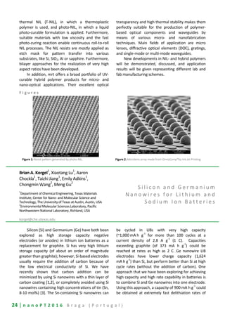 24 | n a n o P T 2 0 1 6 B r a g a ( P o r t u g a l )
thermal NIL (T-NIL), in which a thermoplastic
polymer is used, and photo-NIL, in which a liquid
photo-curable formulation is applied. Furthermore,
suitable materials with low viscosity and the fast
photo-curing reaction enable continuous roll-to-roll
NIL processes. The NIL resists are mostly applied as
etch mask for pattern transfer into various
substrates, like Si, SiO2, Al or sapphire. Furthermore,
bilayer approaches for the realization of very high
aspect ratios have been developed.
In addition, mrt offers a broad portfolio of UV-
curable hybrid polymer products for micro- and
nano-optical applications. Their excellent optical
transparency and high thermal stability makes them
perfectly suitable for the production of polymer-
based optical components and waveguides by
means of various micro- and nanofabrication
techniques. Main fields of application are micro
lenses, diffractive optical elements (DOE), gratings,
and single-mode or multi-mode waveguides.
New developments in NIL- and hybrid polymers
will be demonstrated, discussed, and application
results will be given representing different lab and
fab manufacturing schemes.
F i g u r e s
Figure 1: Resist pattern generated by photo-NIL. Figure 2: Microlens array made from OrmoComp®by Ink Jet Printing
Brian A. Korgel
1
, Xiaotang Lu
1
, Aaron
Chockla
1
, Taizhi Jiang1
, Emily Adkins1
,
Chongmin Wang
2
, Meng Gu
2
1
Department of Chemical Engineering, Texas Materials
Institute, Center for Nano- and Molecular Science and
Technology, The University of Texas at Austin, Austin, USA
2
Environmental Molecular Sciences Laboratory, Pacific
Northwestern National Laboratory, Richland, USA
korgel@che.utexas.edu
S i l i c o n a n d G e r m a n i u m
N a n o w i r e s f o r L i t h i u m a n d
S o d i u m I o n B a t t e r i e s
Silicon (Si) and Germanium (Ge) have both been
explored as high storage capacity negative
electrodes (or anodes) in lithium ion batteries as a
replacement for graphite. Si has very high lithium
storage capacity (of about an order of magnitude
greater than graphite); however, Si-based electrodes
usually require the addition of carbon because of
the low electrical conductivity of Si. We have
recently shown that carbon addition can be
minimized by using Si nanowires with a thin layer of
carbon coating [1,2], or completely avoided using Si
nanowires containing high concentrations of tin (Sn,
8-10 mol%) [3]. The Sn-containing Si nanowires can
be cycled in LIBs with very high capacity
(~1,000 mA h g
-1
for more than 100 cycles at a
current density of 2.8 A g
-1
(1 C). Capacities
exceeding graphite (of 373 mA h g
-1
) could be
reached at rates as high as 2 C. Ge nanowire LIB
electrodes have lower charge capacity (1,624
mA h g
-1
) than Si, but perform better than Si at high
cycle rates (without the addition of carbon). One
approach that we have been exploring for achieving
high capacity and high rate capability in batteries is
to combine Si and Ge nanowires into one electrode.
Using this approach, a capacity of 900 mA h g
-1
could
be obtained at extremely fast delithiation rates of
 