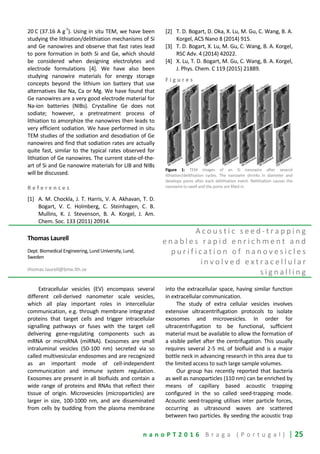 n a n o P T 2 0 1 6 B r a g a ( P o r t u g a l ) | 25
20 C (37.16 A g
-1
). Using in situ TEM, we have been
studying the lithiation/delithiation mechanisms of Si
and Ge nanowires and observe that fast rates lead
to pore formation in both Si and Ge, which should
be considered when designing electrolytes and
electrode formulations [4]. We have also been
studying nanowire materials for energy storage
concepts beyond the lithium ion battery that use
alternatives like Na, Ca or Mg. We have found that
Ge nanowires are a very good electrode material for
Na-ion batteries (NIBs). Crystalline Ge does not
sodiate; however, a pretreatment process of
lithiation to amorphize the nanowires then leads to
very efficient sodiation. We have performed in situ
TEM studies of the sodiation and desodiation of Ge
nanowires and find that sodiation rates are actually
quite fast, similar to the typical rates observed for
lithiation of Ge nanowires. The current state-of-the-
art of Si and Ge nanowire materials for LIB and NIBs
will be discussed.
R e f e r e n c e s
[1] A. M. Chockla, J. T. Harris, V. A. Akhavan, T. D.
Bogart, V. C. Holmberg, C. Steinhagen, C. B.
Mullins, K. J. Stevenson, B. A. Korgel, J. Am.
Chem. Soc. 133 (2011) 20914.
[2] T. D. Bogart, D. Oka, X. Lu, M. Gu, C. Wang, B. A.
Korgel, ACS Nano 8 (2014) 915.
[3] T. D. Bogart, X. Lu, M. Gu, C. Wang, B. A. Korgel,
RSC Adv. 4 (2014) 42022.
[4] X. Lu, T. D. Bogart, M. Gu, C. Wang, B. A. Korgel,
J. Phys. Chem. C 119 (2015) 21889.
F i g u r e s
Figure 1: TEM images of an Si nanowire after several
lithiation/delithiation cycles. The nanowire shrinks in diameter and
develops pores after each delithiation event. Relithiation causes the
nanowire to swell and the pores are filled in.
Thomas Laurell
Dept. Biomedical Engineering, Lund University, Lund,
Sweden
thomas.laurell@bme.lth.se
A c o u s t i c s e e d - t r a p p i n g
e n a b l e s r a p i d e n r i c h m e n t a n d
p u r i f i c a t i o n o f n a n o v e s i c l e s
i n v o l v e d e x t r a c e l l u l a r
s i g n a l l i n g
Extracellular vesicles (EV) encompass several
different cell-derived nanometer scale vesicles,
which all play important roles in intercellular
communication, e.g. through membrane integrated
proteins that target cells and trigger intracellular
signalling pathways or fuses with the target cell
delivering gene-regulating components such as
mRNA or microRNA (miRNA). Exosomes are small
intraluminal vesicles (50-100 nm) secreted via so
called multivesicular endosomes and are recognized
as an important mode of cell-independent
communication and immune system regulation.
Exosomes are present in all biofluids and contain a
wide range of proteins and RNAs that reflect their
tissue of origin. Microvesicles (microparticles) are
larger in size, 100-1000 nm, and are disseminated
from cells by budding from the plasma membrane
into the extracellular space, having similar function
in extracellular communication.
The study of extra cellular vesicles involves
extensive ultracentrifugation protocols to isolate
exosomes and microvesicles. In order for
ultracentrifugation to be functional, sufficient
material must be available to allow the formation of
a visible pellet after the centrifugation. This usually
requires several 2-5 mL of biofluid and is a major
bottle neck in advancing research in this area due to
the limited access to such large sample volumes.
Our group has recently reported that bacteria
as well as nanoparticles (110 nm) can be enriched by
means of capillary based acoustic trapping
configured in the so called seed-trapping mode.
Acoustic seed-trapping utilises inter particle forces,
occurring as ultrasound waves are scattered
between two particles. By seeding the acoustic trap
 