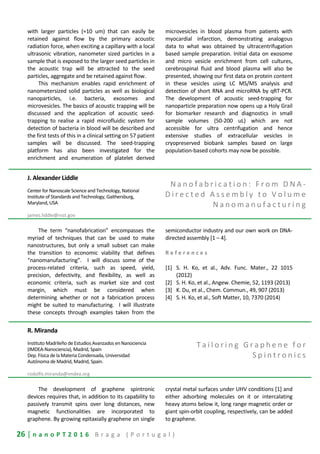 26 | n a n o P T 2 0 1 6 B r a g a ( P o r t u g a l )
with larger particles (≈10 um) that can easily be
retained against flow by the primary acoustic
radiation force, when exciting a capillary with a local
ultrasonic vibration, nanometer sized particles in a
sample that is exposed to the larger seed particles in
the acoustic trap will be attracted to the seed
particles, aggregate and be retained against flow.
This mechanism enables rapid enrichment of
nanometersized solid particles as well as biological
nanoparticles, i.e. bacteria, exosomes and
microvesicles. The basics of acoustic trapping will be
discussed and the application of acoustic seed-
trapping to realise a rapid microfluidic system for
detection of bacteria in blood will be described and
the first tests of this in a clinical setting on 57 patient
samples will be discussed. The seed-trapping
platform has also been investigated for the
enrichment and enumeration of platelet derived
microvesicles in blood plasma from patients with
myocardial infarction, demonstrating analogous
data to what was obtained by ultracentrifugation
based sample preparation. Initial data on exosome
and micro vesicle enrichment from cell cultures,
cerebrospinal fluid and blood plasma will also be
presented, showing our first data on protein content
in these vesicles using LC MS/MS analysis and
detection of short RNA and microRNA by qRT-PCR.
The development of acoustic seed-trapping for
nanoparticle preparation now opens up a Holy Grail
for biomarker research and diagnostics in small
sample volumes (50-200 uL) which are not
accessible for ultra centrifugation and hence
extensive studies of extracellular vesicles in
cryopreserved biobank samples based on large
population-based cohorts may now be possible.
J. Alexander Liddle
Center for Nanoscale Science and Technology, National
Institute of Standards and Technology, Gaithersburg,
Maryland, USA
james.liddle@nist.gov
N a n o f a b r i c a t i o n : F r o m D N A -
D i r e c t e d A s s e m b l y t o V o l u m e
N a n o m a n u f a c t u r i n g
The term “nanofabrication” encompasses the
myriad of techniques that can be used to make
nanostructures, but only a small subset can make
the transition to economic viability that defines
“nanomanufacturing”. I will discuss some of the
process-related criteria, such as speed, yield,
precision, defectivity, and flexibility, as well as
economic criteria, such as market size and cost
margin, which must be considered when
determining whether or not a fabrication process
might be suited to manufacturing. I will illustrate
these concepts through examples taken from the
semiconductor industry and our own work on DNA-
directed assembly [1 – 4].
R e f e r e n c e s
[1] S. H. Ko, et al., Adv. Func. Mater., 22 1015
(2012)
[2] S. H. Ko, et al., Angew. Chemie, 52, 1193 (2013)
[3] K. Du, et al., Chem. Commun., 49, 907 (2013)
[4] S. H. Ko, et al., Soft Matter, 10, 7370 (2014)
R. Miranda
Instituto Madrileño de Estudios Avanzados en Nanociencia
(IMDEA-Nanociencia), Madrid, Spain
Dep. Física de la Materia Condensada, Universidad
Autónoma de Madrid, Madrid, Spain.
rodolfo.miranda@imdea.org
T a i l o r i n g G r a p h e n e f o r
S p i n t r o n i c s
The development of graphene spintronic
devices requires that, in addition to its capability to
passively transmit spins over long distances, new
magnetic functionalities are incorporated to
graphene. By growing epitaxially graphene on single
crystal metal surfaces under UHV conditions [1] and
either adsorbing molecules on it or intercalating
heavy atoms below it, long range magnetic order or
giant spin-orbit coupling, respectively, can be added
to graphene.
 