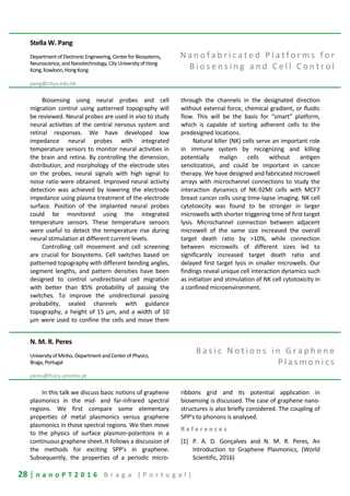 28 | n a n o P T 2 0 1 6 B r a g a ( P o r t u g a l )
Stella W. Pang
DepartmentofElectronicEngineering,CenterforBiosystems,
Neuroscience,andNanotechnology,CityUniversityofHong
Kong,Kowloon,HongKong
pang@cityu.edu.hk
N a n o f a b r i c a t e d P l a t f o r m s f o r
B i o s e n s i n g a n d C e l l C o n t r o l
Biosensing using neural probes and cell
migration control using patterned topography will
be reviewed. Neural probes are used in vivo to study
neural activities of the central nervous system and
retinal responses. We have developed low
impedance neural probes with integrated
temperature sensors to monitor neural activities in
the brain and retina. By controlling the dimension,
distribution, and morphology of the electrode sites
on the probes, neural signals with high signal to
noise ratio were obtained. Improved neural activity
detection was achieved by lowering the electrode
impedance using plasma treatment of the electrode
surface. Position of the implanted neural probes
could be monitored using the integrated
temperature sensors. These temperature sensors
were useful to detect the temperature rise during
neural stimulation at different current levels.
Controlling cell movement and cell screening
are crucial for biosystems. Cell switches based on
patterned topography with different bending angles,
segment lengths, and pattern densities have been
designed to control unidirectional cell migration
with better than 85% probability of passing the
switches. To improve the unidirectional passing
probability, sealed channels with guidance
topography, a height of 15 μm, and a width of 10
μm were used to confine the cells and move them
through the channels in the designated direction
without external force, chemical gradient, or fluidic
flow. This will be the basis for “smart” platform,
which is capable of sorting adherent cells to the
predesigned locations.
Natural killer (NK) cells serve an important role
in immune system by recognizing and killing
potentially malign cells without antigen
sensitization, and could be important in cancer
therapy. We have designed and fabricated microwell
arrays with microchannel connections to study the
interaction dynamics of NK-92MI cells with MCF7
breast cancer cells using time-lapse imaging. NK cell
cytotoxicity was found to be stronger in larger
microwells with shorter triggering time of first target
lysis. Microchannel connection between adjacent
microwell of the same size increased the overall
target death ratio by >10%, while connection
between microwells of different sizes led to
significantly increased target death ratio and
delayed first target lysis in smaller microwells. Our
findings reveal unique cell interaction dynamics such
as initiation and stimulation of NK cell cytotoxicity in
a confined microenvironment.
N. M. R. Peres
UniversityofMinho,DepartmentandCenterofPhysics,
Braga,Portugal
peres@fisica.uminho.pt
B a s i c N o t i o n s i n G r a p h e n e
P l a s m o n i c s
In this talk we discuss basic notions of graphene
plasmonics in the mid- and far-infrared spectral
regions. We first compare some elementary
properties of metal plasmonics versus graphene
plasmonics in those spectral regions. We then move
to the physics of surface plasmon-polaritons in a
continuous graphene sheet. It follows a discussion of
the methods for exciting SPP's in graphene.
Subsequently, the properties of a periodic micro-
ribbons grid and its potential application in
biosensing is discussed. The case of graphene nano-
structures is also briefly considered. The coupling of
SPP's to phonons is analysed.
R e f e r e n c e s
[1] P. A. D. Gonçalves and N. M. R. Peres, An
Introduction to Graphene Plasmonics, (World
Scientific, 2016)
 