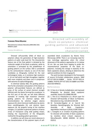 n a n o P T 2 0 1 6 B r a g a ( P o r t u g a l ) | 29
F i g u r e s
Figure 1: Spectrum of surface phonon-plasmon-polaritons of
graphene on SiO2
Francesc Pérez-Murano
MicroelectronicsInstituteofBarcelona(IMB-CNM,CSIC)
Bellaterra,Spain
Francesc.Perez@csic.es
D i r e c t e d s e l f - a s s e m b l y o f
b l o c k c o - p o l y m e r s : c h e m i c a l
g u i d i n g p a t t e r n s a n d a d v a n c e d
n a n o m e t e r - s c a l e
c h a r a c t e r i z a t i o n
Directed self-assembly (DSA) of block co-
polymers allows the generation of high-resolution
patterns at wafer scale level [1]. The characteristic
feature size of the final pattern is dictated by the
molecular weight of the block co-polymer, while its
orientation is prompted by the predefinition of
guiding patterns on the surface. DSA is considered
by the semiconductor industry as one of the best
candidates as lithography method for the next
technological nodes, as it combines high resolution
(< 10 nm half pitch) and high throughput, together
with more simplicity and lower cost in comparison
with extreme UV optical lithography.
In chemical epitaxy DSA, the guiding patterns
that fix the orientation and position of the block co-
polymer self-assembled features are defined as
areas of the surface of varied chemical strength
(affinity) with the blocks forming the co-polymer. In
the first part of the talk, we will show different
examples of creating high resolution chemical
guiding patterns for chemical epitaxy DSA:
functionalization by selective oxygen plasma
exposure [2], direct chemical modification by atomic
force nanolithography [3]; and electron beam
exposure [4]. By properly tuning of the interface
energies, it is possible to generate patterns of dense
arrays of line/spaces using wide guiding stripes,
relaxing the requirements of the lithography
method for the guiding pattern generation.
In addition, we will show our recent advances in
the characterization of thin polymer layers of self-
assembled block co-polymers by Atomic Force
Microscopy (AFM). There is an increasing need for
new metrology approaches when the critical
dimension of the patterns approaches or it is below
10 nm. We use peak force tapping to probe the
nanomechanical properties of the block co-
polymers, including the change in elasticity of the
block copolymer phases, allowing to determine the
optimal conditions for their imaging [5].
The work has been developed in the framework
of several EU-funded collaborative projects: SNM
FP7-ICT-2011-8-318804 , CoLiSa FP7-ICT-2011-8-
318804, PLACYD (FP7-ICT-2011-8-318804 and PCIN-
2013-033 MINECO.
R e f e r e n c e s
[1] R. Ruiz et al. Density multiplication and improved
lithography by directed block copolymer
assembly. Science 321 (2008) 936-939
[2] L. Oria et al. Polystyrene as a Brush Layer for
Directed Self-Assembly of Block Co-Polymers.
Microelectron.Eng. 110 (2013) 234-240
[3] M. Fernández-Regúlez et al. Sub-10 Nm
Resistless Nanolithography for Directed Self-
Assembly of Block Copolymers.
Appl.Matter.Interfaces 6 (2014) 21596-21602
[4] L. Evangelio et al. Creation of guiding patterns
for directed self-assembly of block copolymers
by resistless direct e-beam exposure. J.
Micro/Nanolith. MEMS MOEMS. 14 (2015)
033511
 