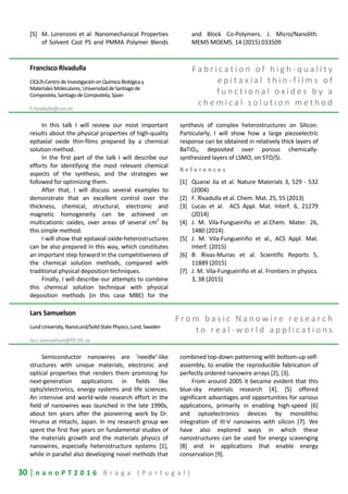 30 | n a n o P T 2 0 1 6 B r a g a ( P o r t u g a l )
[5] M. Lorenzoni et al. Nanomechanical Properties
of Solvent Cast PS and PMMA Polymer Blends
and Block Co-Polymers. J. Micro/Nanolith.
MEMS MOEMS. 14 (2015) 033509
Francisco Rivadulla
CIQUS-CentrodeInvestigaciónenQuímicaBiológicay
MaterialesMoleculares,UniversidaddeSantiagode
Compostela,SantiagodeCompostela,Spain
f.rivadulla@usc.es
F a b r i c a t i o n o f h i g h - q u a l i t y
e p i t a x i a l t h i n - f i l m s o f
f u n c t i o n a l o x i d e s b y a
c h e m i c a l s o l u t i o n m e t h o d
In this talk I will review our most important
results about the physical properties of high-quality
epitaxial oxide thin-films prepared by a chemical
solution method.
In the first part of the talk I will describe our
efforts for identifying the most relevant chemical
aspects of the synthesis, and the strategies we
followed for optimizing them.
After that, I will discuss several examples to
demonstrate that an excellent control over the
thickness, chemical, structural, electronic and
magnetic homogeneity can be achieved on
multicationic oxides, over areas of several cm
2
by
this simple method.
I will show that epitaxial oxide-heterostructures
can be also prepared in this way, which constitutes
an important step forward in the competitiveness of
the chemical solution methods, compared with
traditional physical deposition techniques.
Finally, I will describe our attempts to combine
this chemical solution technique with physical
deposition methods (in this case MBE) for the
synthesis of complex heterostructures on Silicon.
Particularly, I will show how a large piezoelectric
response can be obtained in relatively thick layers of
BaTiO3, deposited over porous chemically-
synthesized layers of LSMO, on STO/Si.
R e f e r e n c e s
[1] Quanxi Jia et al. Nature Materials 3, 529 - 532
(2004)
[2] F. Rivadulla et al. Chem. Mat. 25, 55 (2013)
[3] Lucas et al. ACS Appl. Mat. Interf. 6, 21279
(2014)
[4] J. M. Vila-Fungueiriño et al.Chem. Mater. 26,
1480 (2014).
[5] J. M. Vila-Fungueiriño et al., ACS Appl. Mat.
Interf. (2015)
[6] B. Rivas-Murias et al. Scientific Reports 5,
11889 (2015)
[7] J. M. Vila-Fungueiriño et al. Frontiers in physics.
3, 38 (2015)
Lars Samuelson
LundUniversity,NanoLund/SolidStatePhysics,Lund,Sweden
lars.samuelson@ftf.lth.se
F r o m b a s i c N a n o w i r e r e s e a r c h
t o r e a l - w o r l d a p p l i c a t i o n s
Semiconductor nanowires are ‘needle’-like
structures with unique materials, electronic and
optical properties that renders them promising for
next-generation applications in fields like
opto/electronics, energy systems and life sciences.
An intensive and world-wide research effort in the
field of nanowires was launched in the late 1990s,
about ten years after the pioneering work by Dr.
Hiruma at Hitachi, Japan. In my research group we
spent the first five years on fundamental studies of
the materials growth and the materials physics of
nanowires, especially heterostructure systems [1],
while in parallel also developing novel methods that
combined top-down patterning with bottom-up self-
assembly, to enable the reproducible fabrication of
perfectly ordered nanowire arrays [2], [3].
From around 2005 it became evident that this
blue-sky materials research [4], [5] offered
significant advantages and opportunities for various
applications, primarily in enabling high-speed [6]
and optoelectronics devices by monolithic
integration of III-V nanowires with silicon [7]. We
have also explored ways in which these
nanostructures can be used for energy scavenging
[8] and in applications that enable energy
conservation [9].
 