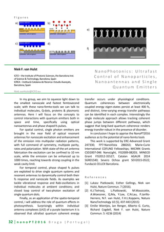32 | n a n o P T 2 0 1 6 B r a g a ( P o r t u g a l )
F i g u r e s
Niek F. van Hulst
ICFO–theInstituteofPhotonicSciences,theBarcelonaInst.
ofScience&Technology,Barcelona,Spain
ICREA–InstitucióCatalanadeRecercaiEstudisAvançats,
Barcelona,Spain
Niek.vanHulst@ICFO.eu
N a n o P h o t o n i c s : U l t r a f a s t
C o n t r o l o f N a n o p a r t i c l e s ,
N a n o a n t e n n a s a n d S i n g l e
Q u a n t u m E m i t t e r s
In my group, we aim to squeeze light down to
the smallest nanoscale and fastest femtosecond
scale; with these nano-femto-tools we can talk to
individual molecules, Q-dots, proteins & plasmonic
antennas. Here I will focus on the concepts to
control interactions with quantum emitters both in
space and time, specifically using optical
nanoantennas and phase shaped fs pulses.
For spatial control, single photon emitters are
brought in the near field of optical resonant
antennas for nanoscale excitation and enhancement
of the emission into multipolar radiation patterns,
with full command of symmetry, multipole parity,
rates and polarization. With state-of-the-art antenna
fabrication the excitation can be confined to 10 nm
scale, while the emission can be enhanced up to
1000 times, reaching towards strong coupling in the
weak cavity limit.
For temporal control, phase shaped fs pulses
are exploited to drive single quantum systems and
resonant antennas to dynamically control both their
fs response and nanoscale fields. As examples we
tackle vibrational response and Rabi-oscillations in
individual molecules at ambient conditions; and
closed loop control of two-photon excitation of
single quantum dots.
Finally, as an application of the spatio-temporal
control, I will address the role of quantum effects in
photosynthesis. Surprisingly within individual
antenna complexes (LH2) of a purple bacterium it is
observed that ultrafast quantum coherent energy
transfer occurs under physiological conditions.
Quantum coherences between electronically
coupled energy eigen-states persist at least 400 fs,
and distinct, time-varying energy transfer pathways
can be identified in each complex. Interestingly the
single molecule approach allows tracking coherent
phase jumps between different pathways, which
suggest that long-lived quantum coherence renders
energy transfer robust in the presence of disorder.
In conclusion I hope to apprise the NanoPT2016
audience as to the potential of nano-femto tools
This work is supported by ERC-Advanced Grant
247330; FP7-NanoVista 288263; Marie-Curie
International COFUND Fellowships; MICINN Grants
CSD2007-046 NanoLight, FIS2009-08203; MINECO
Grant FIS2012-35527; Catalan AGAUR 2014
SGR01540; Severo Ochoa grant SEV2015-0522;
Fundació CELLEX Barcelona.
R e f e r e n c e s
[1] Lukasz Piatkowski, Esther Gellings, Niek van
Hulst, Nature Commun. 7 (2016).
[2] K.J.Tielrooij, L.Piatkowski, M.Massicotte,
A.Woessner, Q.Ma, Y.Lee, C.N.Lau, P.Jarillo-
Herrero, N.F. van Hulst, F.H.L.Koppens, Nature
NanoTechnology 10 (5), 437-443 (2015)
[3] Emilie Wientjes, Jan Renger, Alberto G. Curto,
Richard Cogdell, Niek F. van Hulst, Nature
Commun. 5: 4236 (2014)
e)
f)
 