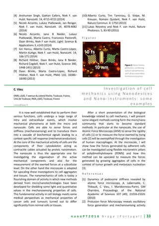 n a n o P T 2 0 1 6 B r a g a ( P o r t u g a l ) | 33
[4] Anshuman Singh, Gaëtan Calbris, Niek F. van
Hulst. NanoLett. 14, 4715-4723 (2014)
[5] Nicolò Accanto, Lukasz Piatkowski, Jan Renger,
Niek F. van Hulst, NanoLett. 14, 4078-4082
(2014)
[6] Nicolò Accanto, Jana B Nieder, Lukasz
Piatkowski, Marta Castro, Francesco Pastorelli,
Daan Brinks, Niek F van Hulst, Light: Science &
Applications 3, e143 (2014)
[7] Ion Hancu, Alberto Curto, Marta Castro-López,
Martin Kuttge, Niek F. van Hulst, NanoLett. 14,
166-171 (2014)
[8] Richard Hildner, Daan Brinks, Jana B Nieder,
Richard Cogdell, Niek F. van Hulst, Science 340,
1448-1451 (2013)
[9] Daan Brinks, Marta Castro-Lopez, Richard
Hildner, Niek F. van Hulst, PNAS 110, 18386–
18390 (2013)
[10] Alberto Curto, Tim Taminiau, G. Volpe, M.
Kreuzer, Romain Quidant, Niek F. van Hulst,
Nature Commun. 4: 1750 (2013)
[11] Lukas Novotny and Niek F. van Hulst, Nature
Photonics. 5, 83-90 (2011)
F i g u r e s
Figure 1: Nano-femto-
photonics, combining
optical nanoantennas
with phase controlled
femtosecond pulses
C. Vieu
CNRS,LAAS,7avenueducolonelRoche,Toulouse,France,
UnivdeToulouse,INSA,LAAS,Toulouse,France
cvieu@laas.fr
I n v e s t i g a t i o n o f c e l l
m e c h a n i c s u s i n g N a n o d e v i c e s
a n d N a n o - i n s t r u m e n t s : s o m e
e x a m p l e s
It is now well established that to perform their
various functions, cells undergo a large range of
intra and extracellular events, which involve
mechanical phenomena at both the micro and
nanoscale. Cells are able to sense forces and
stiffness (mechanosensing) and to transduce them
into a cascade of biochemical signals leading to a
context specific cell response (mechanotransduction).
At the core of the mechanical activity of cells are the
components of their cytoskeleton acting as
contractile cables actuated by proteic nanomotors.
The nanoscale is thus the appropriate one for
investigating the organisation of the active
mechanical components and also for the
measurement of the exerted forces at a subcellular
level. On the other hand the microscale is adapted
for upscaling these investigations to cell aggregates
and tissues. The nanomechanics of cells is today a
flourishing domain of activity in which new methods
derived from micro/nanotechnologies have been
developed for shedding some light and quantitative
values in the mechanosensing properties of cells.
This fundamental activity in cell biology meets some
medical perspectives as mechanical properties of
cancer cells and tumours turned out to differ
significantly from normal cells or tissues.
After a short presentation of the biological
knowledge related to cell mechanics, I will present
some elegant methods coming form the micro/nano
community that starts to become standard
methods. In particular at the nanoscale, the use of
Atomic Force Microscopy (AFM) to sense the rigidity
of cells [1] or to measure the force exerted by living
cells [2] will be exemplified through the investigation
of human macrophages. At the microscale, I will
show how the forces generated by adherent cells
can be investigated using flexible micrometric pillars
of polydimethylsiloxane (PDMS) and how this
method can be upscaled to measure the forces
generated by growing aggregates of cells in the
context of tumor growth and metastasis nucleation
[3].
R e f e r e n c e s
[1] Dynamics of podosome stiffness revealed by
atomic force microscopy, A. Labernadie, C.
Thibault, C. Vieu, I. Maridonneau-Parini, GM
Charrière, Proceedings of the National
Academic of Sciences 107 (49), 21016-21021
(2010)
[2] Protusion force Microscopy reveals oscillatory
force generation and mechanosensing activity
 