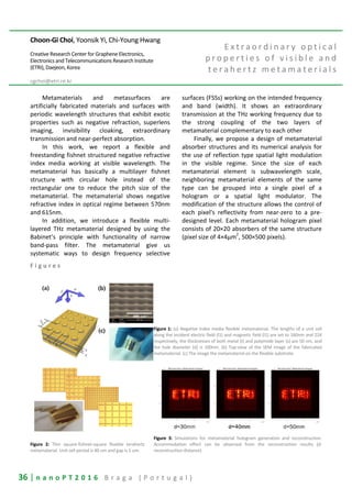 36 | n a n o P T 2 0 1 6 B r a g a ( P o r t u g a l )
Choon-Gi Choi, Yoonsik Yi, Chi-Young Hwang
Creative Research Center for Graphene Electronics,
Electronics and Telecommunications Research Institute
(ETRI), Daejeon, Korea
cgchoi@etri.re.kr
E x t r a o r d i n a r y o p t i c a l
p r o p e r t i e s o f v i s i b l e a n d
t e r a h e r t z m e t a m a t e r i a l s
Metamaterials and metasurfaces are
artificially fabricated materials and surfaces with
periodic wavelength structures that exhibit exotic
properties such as negative refraction, superlens
imaging, invisibility cloaking, extraordinary
transmission and near-perfect absorption.
In this work, we report a flexible and
freestanding fishnet structured negative refractive
index media working at visible wavelength. The
metamaterial has basically a multilayer fishnet
structure with circular hole instead of the
rectangular one to reduce the pitch size of the
metamaterial. The metamaterial shows negative
refractive index in optical regime between 570nm
and 615nm.
In addition, we introduce a flexible multi-
layered THz metamaterial designed by using the
Babinet’s principle with functionality of narrow
band-pass filter. The metamaterial give us
systematic ways to design frequency selective
surfaces (FSSs) working on the intended frequency
and band (width). It shows an extraordinary
transmission at the THz working frequency due to
the strong coupling of the two layers of
metamaterial complementary to each other
Finally, we propose a design of metamaterial
absorber structures and its numerical analysis for
the use of reflection type spatial light modulation
in the visible regime. Since the size of each
metamaterial element is subwavelength scale,
neighboring metamaterial elements of the same
type can be grouped into a single pixel of a
hologram or a spatial light modulator. The
modification of the structure allows the control of
each pixel's reflectivity from near-zero to a pre-
designed level. Each metamaterial hologram pixel
consists of 20×20 absorbers of the same structure
(pixel size of 4×4μm
2
, 500×500 pixels).
F i g u r e s
Figure 1: (a) Negative index media flexible metamaterial. The lengths of a unit cell
along the incident electric field (l1) and magnetic field (l1) are set to 160nm and 224
respectively, the thicknesses of both metal (t) and polyimide layer (s) are 50 nm, and
the hole diameter (d) is 100nm. (b) Top-view of the SEM image of the fabricated
metamaterial. (c) The image the metamaterial on the flexible substrate.
Figure 2: Thin square-fishnet-square flexible terahertz
metamaterial. Unit cell period is 40 um and gap is 5 um.
Figure 3: Simulations for metamaterial hologram generation and reconstruction.
Accommodation effect can be observed from the reconstruction results (d:
reconstruction distance)
 