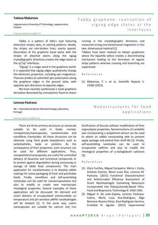 n a n o P T 2 0 1 6 B r a g a ( P o r t u g a l ) | 39
Tatiana Makarova
Lappeenranta University of Technology, Lappeenranta,
Finland
Tatyana.Makarova@lut.fi
T a b b y g r a p h e n e : r e a l i z a t i o n o f
z i g z a g e d g e s t a t e s a t t h e
i n t e r f a c e s
Tabby is a pattern of kitty's coat featuring
distinctive stripes, dots, or swirling patterns. Ideally,
the stripes are non-broken lines; evenly spaced.
Decoration of the graphene basal plane with the
stripes of attached atoms along the zigzag
crystallographic directions creates the edge states at
the sp
2
/sp
3
interfaces.
“Zigzag" is a magic word in the graphene world:
it is expected that zigzag edges qualitatively change
the electronic properties, including spin magnetism.
Theories predict an extended spin polarization along
the graphene edges in the ground state, with
opposite spin directions at opposite edges.
We have recently synthesized a novel graphene
derivative decorated by monoatomic fluorine chains
running in the crystallographic directions and
measured strong one-dimensional magnetism in this
two- dimensional material [1].
Tabbies have been realized on bilayer graphenes
where the bipartite lattice creates a discriminating
mechanism leading to the formation of regular
stripy patterns whereas crossing and branching are
suppressed.
R e f e r e n c e s
[1] Makarova, T. L. et al., Scientific Reports 5,
13382 (2015).
Lorenzo Pastrana
INL – International Iberian Nanotechnology Laboratory,
Portugal
lorenzo.pastrana@inl.int
N a n o s t r u c t u r e s f o r f o o d
a p p l i c a t i o n s
There are three primary structures at nanoscale
suitable to be used in foods, namely:
nanoparticles/nanocapsules, nanolaminates and
nanofibres /nanotubes. All these structures can be
obtained using food grade biopolymers such as
carbohydrates, lipids or proteins. As the
consequence of their properties, each structure can
be used for different applications. Thus,
nanoparticles/nanocapsules are useful for controlled
delivery of bioactive and functional compounds or
to protect against degradation during processing or
storage of labile food components. The main
application for nanolaminates is to develop edible
coatings for active packaging of fresh and perishable
foods. Finally, nanofibres and self-assembling
nanotubes can be used for nanoencapsulation but
also to modify or create new macroscopic
rheological properties. Several examples of these
applications will be discussed: On demand and
smart delivery of encapsulated antimicrobials on
temperature and pH sensitive pNIPA nanohydrogels
will be showed [1]. In the same way, casein
nanocapsules are suitable for calcium and iron
fortification of biscuits without modification of their
organoleptic properties. Nanoemulsions of candelilla
wax incorporating a polyphenol extract can be used
to obtain an edible nanocoating able to prevent
apple spoilage and extend their shelf life [2]. Finally,
self-assembling nanotubes can be used to
encapsulate caffeine and also to modify the
rheological properties of α-lactoglobulin solutions
[3].
R e f e r e n c e s
[1] Clara Fuciños, Miguel Cerqueira, Maria J. Costa,
António Vicente, María Luisa Rúa, Lorenzo M.
Pastrana. (2015) Functional Characterisation
and Antimicrobial Efficiency Assessment of
Smart Nanohydrogels Containing Natamycin
Incorporated into Polysaccharide-Based Films.
Food and Bioprocess Technology 8: 1430-1441.
[2] Miguel A. De León-Zapata, Lorenzo Pastrana-
Castro, María Luisa Rua-Rodríguez, Olga
Berenice Alvarez-Pérez, Raul Rodríguez-Herrera,
Cristóbal N. Aguilar. (2015) Experimental
 