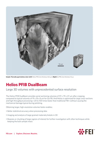 FEI.com | Explore. Discover. Resolve.
Sample: Thermally aged stainless steel. (Left) Helios PFIB, slice thickness 46.6 μm. (Right) Ga PFIB, slice thickness 7.6 μm.
Helios PFIB DualBeam
Large 3D volumes with unprecedented surface resolution
The Helios PFIB DualBeam provides serial sectioning volumes of 97 x 79 x 47 um after cropping,
compared to typical volumes of 19 x 18 x 8 um for Ga FIB. And Helios is optimized for large cross-sections
and high-throughput processing—20 to 100 times faster than traditional FIB—without causing the
mechanical damage typical during polishing.
Obtaining larger, high-resolution volumes faster enables:
• Better statistical accuracy when processing data
• Imaging and analysis of large-grained materials/metals in 3D
• Biopsies or chunking of large regions of interest for further investigation with other techniques while
keeping the bulk sample intact
10 μm
 