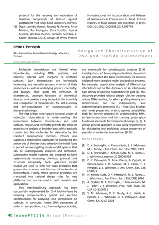 40 | n a n o P T 2 0 1 6 B r a g a ( P o r t u g a l )
protocol for the recovery and evaluation of
bioactive compounds of tarbush against
postharvest fruit fungi. Food Chemistry. In Press
[3] Oscar Leandro Ramos, Ricardo N. Pereira, Artur
Martins, Rui Rodrigues, Clara Fuciños, José A
Teixeira, António Vicente, Lorenzo Pastrana, F.
Xavier Malcata (2015) Design of Whey Protein
Nanostructures for Incorporation and Release
of Nutraceutical Compounds in Food. Critical
reviews in food science and nutrition. In press
DOI: 10.1080/10408398.2014.993749
Dmitri Y. Petrovykh
INL – International Iberian Nanotechnology Laboratory,
Portugal
dmitri.petrovykh@inl.int
D e s i g n a n d C h a r a c t e r i z a t i o n o f
D N A a n d P e p t i d e B i o i n t e r f a c e s
Molecular biointerfaces are formed when
biomolecules, including DNA, peptides, and
proteins, interact with inorganic or synthetic
surfaces. Such biointerfaces are intrinsically
interesting and versatile systems in terms of their
properties as well as underlying physics, chemistry,
and biology. They guide the formation of
biomaterials, underpin functions of biomedical
devices, and provide a way to exploit the assembly
and recognition of biomolecules for self-assembly
and self-organization of nanostructures in
bionanotechnology.
The first critical step toward rational design of
molecular biointerfaces is understanding the
interactions between biomolecules and solid
surfaces. Physics and chemistry provide the tools for
quantitative analysis of biointerfaces, which typically
contain too few molecules for detection by the
standard bioanalytical methods. Physics also
suggests a reductionist approach for elucidating the
properties of biointerfaces, whereby the initial focus
is placed on investigating simple model systems that
can be unambiguously analyzed and controlled.
Subsequent model systems are designed to have
systematically increasing chemical, physical, and
structural complexity. Such systematic model
studies are used to infer the basic principles that
govern the structure and function of molecules at
biointerfaces. Finally, those general principles are
translated into rational design rules for new
platforms that can be used in both research and
applications.
This interdisciplinary approach has been
successfully implemented for DNA biointerfaces by
adapting complementary optical and electron
spectroscopies for analyzing DNA immobilized on
surfaces. In particular, model DNA sequences of
uniform composition, i.e., homo-oligonucleotides,
are amendable for spectroscopic analyses [1-3].
Investigations of homo-oligonucleotides deposited
on gold provided the basic information for rational
design of more complex model and realistic systems.
For example, quantitative analysis of DNA-surface
interactions led to the discovery of an intrinsically
high affinity of adenine nucleotides for gold [4]. This
discovery provided rational design rules for creating
unique DNA brushes, for which grafting density and
conformation can be independently and
deterministically controlled [5]. These DNA brushes
with novel properties, in turn, opened possibilities
both for further progress in understanding DNA-
surface interactions and for creating prototypical
functional elements for bionanotechnology [6, 7]. A
similar general approach is now being implemented
for elucidating and exploiting unique properties of
peptides at molecular biointerfaces [8-10].
R e f e r e n c e s
[1] D. Y. Petrovykh, H. Kimura-Suda, L. J. Whitman,
M. J. Tarlov, J. Am. Chem. Soc. 125 (2003) 5219
[2] D. Y. Petrovykh, H. Kimura-Suda, M. J. Tarlov, L.
J. Whitman, Langmuir 20 (2004) 429
[3] D. Y. Petrovykh, V. Pérez-Dieste, A. Opdahl, H.
Kimura-Suda, J. M. Sullivan, M. J. Tarlov, F. J.
Himpsel, L. J. Whitman, J. Am. Chem. Soc. 128
(2006) 2
[4] H. Kimura-Suda, D. Y. Petrovykh, M. J. Tarlov, L.
J. Whitman, J. Am. Chem. Soc. 125 (2003) 9014
[5] A. Opdahl, D. Y. Petrovykh, H. Kimura-Suda, M.
J. Tarlov, L. J. Whitman, Proc. Natl. Acad. Sci.
USA 104 (2007) 9
[6] S. M. Schreiner, D. F. Shudy, A. L. Hatch, A.
Opdahl, L. J. Whitman, D. Y. Petrovykh, Anal.
Chem. 82 (2010) 2803
 
