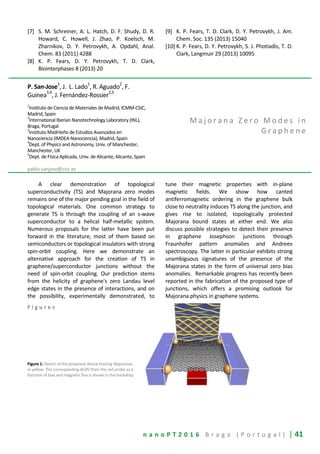 n a n o P T 2 0 1 6 B r a g a ( P o r t u g a l ) | 41
[7] S. M. Schreiner, A. L. Hatch, D. F. Shudy, D. R.
Howard, C. Howell, J. Zhao, P. Koelsch, M.
Zharnikov, D. Y. Petrovykh, A. Opdahl, Anal.
Chem. 83 (2011) 4288
[8] K. P. Fears, D. Y. Petrovykh, T. D. Clark,
Biointerphases 8 (2013) 20
[9] K. P. Fears, T. D. Clark, D. Y. Petrovykh, J. Am.
Chem. Soc. 135 (2013) 15040
[10] K. P. Fears, D. Y. Petrovykh, S. J. Photiadis, T. D.
Clark, Langmuir 29 (2013) 10095
P. San-Jose1
, J. L. Lado1
, R. Aguado2
, F.
Guinea
3,4
, J. Fernández-Rossier
2,5
1
Instituto de Ciencia de Materiales de Madrid, ICMM-CSIC,
Madrid, Spain
2
International Iberian Nanotechnology Laboratory (INL),
Braga, Portugal
3
Instituto Madrileño de Estudios Avanzados en
Nanociencia (IMDEA-Nanociencia), Madrid, Spain
4
Dept. of Physics and Astronomy, Univ. of Manchester,
Manchester, UK
5
Dept. de Física Aplicada, Univ. de Alicante, Alicante, Spain
pablo.sanjose@csic.es
M a j o r a n a Z e r o M o d e s i n
G r a p h e n e
A clear demonstration of topological
superconductivity (TS) and Majorana zero modes
remains one of the major pending goal in the field of
topological materials. One common strategy to
generate TS is through the coupling of an s-wave
superconductor to a helical half-metallic system.
Numerous proposals for the latter have been put
forward in the literature, most of them based on
semiconductors or topological insulators with strong
spin-orbit coupling. Here we demonstrate an
alternative approach for the creation of TS in
graphene/superconductor junctions without the
need of spin-orbit coupling. Our prediction stems
from the helicity of graphene's zero Landau level
edge states in the presence of interactions, and on
the possibility, experimentally demonstrated, to
tune their magnetic properties with in-plane
magnetic fields. We show how canted
antiferromagnetic ordering in the graphene bulk
close to neutrality induces TS along the junction, and
gives rise to isolated, topologically protected
Majorana bound states at either end. We also
discuss possible strategies to detect their presence
in graphene Josephson junctions through
Fraunhofer pattern anomalies and Andreev
spectroscopy. The latter in particular exhibits strong
unambiguous signatures of the presence of the
Majorana states in the form of universal zero bias
anomalies. Remarkable progress has recently been
reported in the fabrication of the proposed type of
junctions, which offers a promising outlook for
Majorana physics in graphene systems.
F i g u r e s
Figure 1: Sketch of the proposed device hosting Majoranas,
in yellow. The corresponding dI/dV from the red probe as a
function of bias and magnetic flux is shown in the backdrop
 