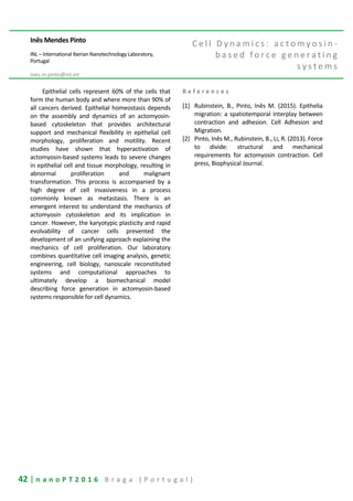 42 | n a n o P T 2 0 1 6 B r a g a ( P o r t u g a l )
Inês Mendes Pinto
INL – International Iberian Nanotechnology Laboratory,
Portugal
ines.m.pinto@inl.int
C e l l D y n a m i c s : a c t o m y o s i n -
b a s e d f o r c e g e n e r a t i n g
s y s t e m s
Epithelial cells represent 60% of the cells that
form the human body and where more than 90% of
all cancers derived. Epithelial homeostasis depends
on the assembly and dynamics of an actomyosin-
based cytoskeleton that provides architectural
support and mechanical flexibility in epithelial cell
morphology, proliferation and motility. Recent
studies have shown that hyperactivation of
actomyosin-based systems leads to severe changes
in epithelial cell and tissue morphology, resulting in
abnormal proliferation and malignant
transformation. This process is accompanied by a
high degree of cell invasiveness in a process
commonly known as metastasis. There is an
emergent interest to understand the mechanics of
actomyosin cytoskeleton and its implication in
cancer. However, the karyotypic plasticity and rapid
evolvability of cancer cells prevented the
development of an unifying approach explaining the
mechanics of cell proliferation. Our laboratory
combines quantitative cell imaging analysis, genetic
engineering, cell biology, nanoscale reconstituted
systems and computational approaches to
ultimately develop a biomechanical model
describing force generation in actomyosin-based
systems responsible for cell dynamics.
R e f e r e n c e s
[1] Rubinstein, B., Pinto, Inês M. (2015). Epithelia
migration: a spatiotemporal interplay between
contraction and adhesion. Cell Adhesion and
Migration.
[2] Pinto, Inês M., Rubinstein, B., Li, R. (2013). Force
to divide: structural and mechanical
requirements for actomyosin contraction. Cell
press, Biophysical Journal.
 