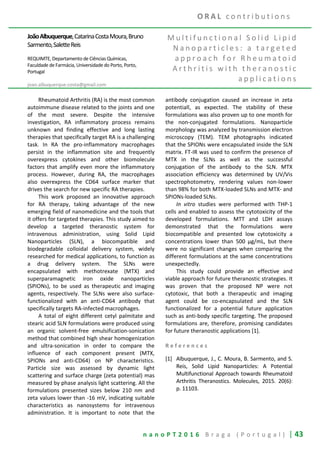n a n o P T 2 0 1 6 B r a g a ( P o r t u g a l ) | 43
JoãoAlbuquerque,CatarinaCostaMoura,Bruno
Sarmento,SaletteReis
REQUIMTE, Departamento de Ciências Químicas,
Faculdade de Farmácia, Universidade do Porto, Porto,
Portugal
joao.albuquerque.costa@gmail.com
M u l t i f u n c t i o n a l S o l i d L i p i d
N a n o p a r t i c l e s : a t a r g e t e d
a p p r o a c h f o r R h e u m a t o i d
A r t h r i t i s w i t h t h e r a n o s t i c
a p p l i c a t i o n s
Rheumatoid Arthritis (RA) is the most common
autoimmune disease related to the joints and one
of the most severe. Despite the intensive
investigation, RA inflammatory process remains
unknown and finding effective and long lasting
therapies that specifically target RA is a challenging
task. In RA the pro-inflammatory macrophages
persist in the inflammation site and frequently
overexpress cytokines and other biomolecule
factors that amplify even more the inflammatory
process. However, during RA, the macrophages
also overexpress the CD64 surface marker that
drives the search for new specific RA therapies.
This work proposed an innovative approach
for RA therapy, taking advantage of the new
emerging field of nanomedicine and the tools that
it offers for targeted therapies. This study aimed to
develop a targeted theranostic system for
intravenous administration, using Solid Lipid
Nanoparticles (SLN), a biocompatible and
biodegradable colloidal delivery system, widely
researched for medical applications, to function as
a drug delivery system. The SLNs were
encapsulated with methotrexate (MTX) and
superparamagnetic iron oxide nanoparticles
(SPIONs), to be used as therapeutic and imaging
agents, respectively. The SLNs were also surface-
functionalized with an anti-CD64 antibody that
specifically targets RA-infected macrophages.
A total of eight different cetyl palmitate and
stearic acid SLN formulations were produced using
an organic solvent-free emulsification-sonication
method that combined high shear homogenization
and ultra-sonication in order to compare the
influence of each component present (MTX,
SPIONs and anti-CD64) on NP characteristics.
Particle size was assessed by dynamic light
scattering and surface charge (zeta potential) mas
measured by phase analysis light scattering. All the
formulations presented sizes below 210 nm and
zeta values lower than -16 mV, indicating suitable
characteristics as nanosystems for intravenous
administration. It is important to note that the
antibody conjugation caused an increase in zeta
potentiall, as expected. The stability of these
formulations was also proven up to one month for
the non-conjugated formulations. Nanoparticle
morphology was analyzed by transmission electron
microscopy (TEM). TEM photographs indicated
that the SPIONs were encapsulated inside the SLN
matrix. FT-IR was used to confirm the presence of
MTX in the SLNs as well as the successful
conjugation of the antibody to the SLN. MTX
association efficiency was determined by UV/Vis
spectrophotometry, rendering values non-lower
than 98% for both MTX-loaded SLNs and MTX- and
SPIONs-loaded SLNs.
In vitro studies were performed with THP-1
cells and enabled to assess the cytotoxicity of the
developed formulations. MTT and LDH assays
demonstrated that the formulations were
biocompatible and presented low cytotoxicity a
concentrations lower than 500 μg/mL, but there
were no significant changes when comparing the
different formulations at the same concentrations
unexpectedly.
This study could provide an effective and
viable approach for future theranostic strategies. It
was proven that the proposed NP were not
cytotoxic, that both a therapeutic and imaging
agent could be co-encapsulated and the SLN
functionalized for a potential future application
such as anti-body specific targeting. The proposed
formulations are, therefore, promising candidates
for future theranostic applications [1].
R e f e r e n c e s
[1] Albuquerque, J., C. Moura, B. Sarmento, and S.
Reis, Solid Lipid Nanoparticles: A Potential
Multifunctional Approach towards Rheumatoid
Arthritis Theranostics. Molecules, 2015. 20(6):
p. 11103.
O R A L c o n t r i b u t i o n s
 