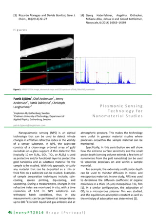 46 | n a n o P T 2 0 1 6 B r a g a ( P o r t u g a l )
[3] Riccardo Maregaa and Davide Bonifazi, New J.
Chem., 38 (2014) 22--27
[4] Georg Haberfehlner, Angelina Orthacker,
Mihaela Albu, Jiehua Li and Gerald Kothleitner,
Nanoscale, 6 (2014) 14563–14569
F i g u r e s
Figure 1: HAADF-STEM image, elemental maps and EDS spectrum of GdI3 filled WS2 nanotube
Patrik Bjöörn
1
, Olof Andersson
1
, Jenny
Andersson1
, Patrik Dahlqvist1
, Christoph
Langhammer
2
1
Insplorion AB, Gothenburg, Sweden
2
Chalmers University of Technology, Department of
Applied Physics, Gothenburg, Sweden
patrik.bjoorn@insplorion.com
P l a s m o n i c S e n s i n g
T e c h n o l o g y f o r
N a n o m a t e r i a l S t u d i e s
Nanoplasmonic sensing (NPS) is an optical
technology that can be used to detect minute
changes in effective refractive index in the vicinity
of a sensor substrate. In NPS, the substrate
consists of a close-range ordered array of gold
nanodisks on a glass support. A thin dielectric film
(typically 10 nm Si3N4, SiO2, TiO2, or Al2O3) is used
as protective and/or functional layer to protect the
gold nanodisks and as substrate material for the
sample to be studied. With this approach, virtually
any material that can be deposited as a thin or
thick film on a substrate can be studied. Examples
of sample preparation techniques include; spin-
coating, screen printing, dip-coating, and
sputtering. During a measurement, changes in the
refractive index are monitored in situ, with a time
resolution of 1-10 Hz. NPS substrates can
withstand harsh conditions, thus in situ
measurements can be performed at temperatures
up to 600
o
C in both liquid and gas ambient and at
atmospheric pressure. This makes the technology
very useful in general material studies where
processes on/within the sample material can be
monitored.
Specifically, in this contribution we will show
how the extreme surface sensitivity and the small
probe depth (sensing volume extends a few tens of
nanometers from the gold nanodisks) can be used
to scrutinize processes on and within a sample
material.
For example, the extremely small probe depth
can be used to monitor diffusion in micro- and
mesoporous materials. In one study, NPS was used
to determine the diffusion coefficient of organic
molecules in a thick (>5 µm) mesoporous TiO2 film
[1]. In a similar configuration, the adsorption of
CO2 in a microporous polymer film was studied,
and the equilibrium adsorption constant as well as
the enthalpy of adsorption was determined [2].
 