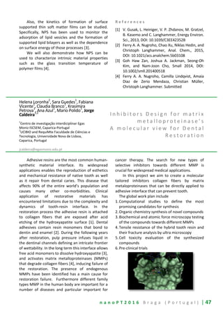 n a n o P T 2 0 1 6 B r a g a ( P o r t u g a l ) | 47
Also, the kinetics of formation of surface
supported thin soft matter films can be studied.
Specifically, NPS has been used to monitor the
adsorption of lipid vesicles and the formation of
supported lipid bilayers as well as the dependence
on surface energy of those processes [3].
We will also demonstrate how NPS can be
used to characterize intrinsic material properties
such as the glass transition temperature of
polymer films [4].
R e f e r e n c e s
[1] V. Gusak, L. Heiniger, V. P. Zhdanov, M. Gratzel,
B. Kasemo and C. Langhammer, Energy Environ.
Sci., 2013, DOI: 10.1039/C3EE42352B
[2] Ferry A. A. Nugroho, Chao Xu, Niklas Hedin, and
Christoph Langhammer, Anal. Chem., 2015,
DOI: 10.1021/acs.analchem.5b03108
[3] Goh Haw Zan, Joshua A. Jackman, Seong-Oh
Kim, and Nam-Joon Cho, Small 2014, DOI:
10.1002/smll.201400518
[4] Ferry A. A. Nugroho, Camilla Lindqvist, Amaia
Diaz de Zerio Mendaza, Christian Müller,
Christoph Langhammer. Submitted
Helena Loronha2
, Sara Guedes1
, Fabiana
Vicente
1
, Claudia Branco
1
, Krasimira
Petrova1
, Ana Azul1
, Mario Polido1
, Jorge
Caldeira1,2
1
Centro de investigação interdiciplinar Egas
Moniz ISCSEM, Caparica-Portugal
2
UCIBIO and RequiMte Faculdade de Ciências e
Tecnologia, Universidade Nova de Lisboa,
Caparica, Portugal
jcaldeira@egasmoniz.edu.pt
I n h i b i t o r s D e s i g n f o r m a t r i x
m e t a l l o p r o t e i n a s e ’ s
A m o l e c u l a r v i e w f o r D e n t a l
R e s t o r a t i o n
Adhesive resins are the most common human-
synthetic material interface. Its widespread
applications enables the reproduction of esthetics
and mechanical resistance of native tooth as well
as it repair from dental caries. This disease that
affects 90% of the entire world’s population and
causes many other co-morbidities. Clinical
application of restorative materials has
encountered limitations due to the complexity and
dynamics of tooth-resin interface. In the
restoration process the adhesive resin is attached
to collagen fibers that are exposed after acid
etching of the hydroxyapatite surface [1]. Dental
adhesives contain resin monomers that bond to
dentin and enamel [2]. During the following years
after restoration, pulp pressure infuses liquid in
the dentinal channels defining an intricate frontier
of wettability. In the long term this interface allows
free acid monomers to dissolve hydroxyapatite [3],
and activates matrix metalloproteinases (MMPs)
that degrade collagen fibers [4], inducing failure of
the restoration. The presence of endogenous
MMPs have been identified has a main cause for
restoration failure. Furthermore different family
types MMP in the human body are important for a
number of diseases and particular important for
cancer therapy. The search for new types of
selective inhibitors towards different MMP is
crucial for widespread medical applications.
In this project we aim to create a molecular
tailored inhibitors collagen fibers by matrix
metaloproteinases that can be directly applied to
adhesive interface that can prevent tooth.
The global work plan include
1.Computational studies to define the most
promising candidates for synthesis
2.Organic chemistry synthesis of novel compounds
3.Biochemical and atomic force microscopy testing
of the compounds towards different MMPs
4.Tensile resistance of the hybrid tooth resin and
their fracture analysis by ultra microscopy
5.Cell toxicity evaluation of the synthesized
compounds
6.Pre-clinical trials
 