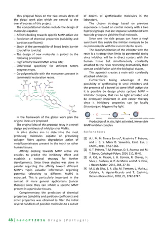 48 | n a n o P T 2 0 1 6 B r a g a ( P o r t u g a l )
This proposal focus on the two initials steps of
the global work plan which are central to the
overall success of this project.
The computational studies include the design of
molecules capable:
− Affinity docking towards specific MMP active site
− Prediction of chemical properties (solubility and
partition coefficient)
− Study of the permeability of blood brain barrier
(crucial for toxicity)
− The design of new molecules is guided by the
following principles:
− High affinity toward MMP active site;
− Differential specificity for different MMPs
enzymes types.
− Co-polymerizable with the monomers present in
commercial restoration resins.
In the framework of the global work plan the
original ideas are proposed
The original idea of this proposal relay in a novel
design and synthesis of inhibitors for MMPs.
In silico studies aim to determine the most
promising molecules capable of preserving
collagen fibers against degradative action of
metalloproteinases present in the tooth or other
human tissues.
Affinity docking towards MMP active site
enables to predict the inhibitory effect and
establish a rational strategy for further
developments. Since these studies was done in
parallel regarding the affinity toward different
MMP’s types valuable information regarding
potential selectivity to different MMPS is
extracted. This is particularly important in the
context of more general applications (cancer
therapy) since they can inhibit a specific MMP
present in a particular tissues.
Complementary the prediction of chemical
properties (solubility and partition coefficient) and
other properties was obtained to filter the initial
several hundreds of possible molecules to a subset
of dozens of synthesizable molecules in the
laboratory.
The chosen strategy based on previous
experience is based on central moiety with a two
hydroxyl groups that are stepwise substituted with
two side groups to yield the final molecule.
Since one the side groups can have a vinyl
sunstituint this enable the iinhitor molecule to be
co polimerizable with the current dental resins.
The copolymerization of the inhibitor with the
resin is a strategy than limits its potetential toxity
since inibithos will be in direct contact with the
human tissue but simultaneously covalently
attached to the resin restricting dramatically their
contact and diffusion with the biological tissues.
This approach creates a resin with covalently
attached inhibitors
Furthermore taking advantage of the
possibility of synthesizing bi vinyl inhibitors and
the presence of a tunnel at some MMP active site
it is possible do design photo cyclized MMP –
Inhibitor complex, that can be light activated and
be eventually important in anti cancer therapy
since it inhibitory properties can be locally
(tissue/organ) triggered by light.
Production of in situ, light activated, irreversible
MMP-inhibitor complex
R e f e r e n c e s
[1] A. I. M. M. Teresa Barros*, Krasimira T. Petrova,
and J. C. S. Mara D. Saavedra, Cent. Eur. J.
Chem., 2011, 9 557-566.
[2] K. T. Petrova, T. M. Potewar, O. S. Ascenso and M.
T. Barros,Carbohydr Polym, 2014,110, 38-46.
[3] A. Cid, A. Picado, J. B. Correia, R. Chaves, H.
Silva, J. Caldeira, A. P. de Matos and M. S. Diniz,
J Hazard Mater, 2015, 284, 27-34.
[4] M. S. da Silva, E. R. Vão, M. Temtem, L. Mafra, J.
Caldeira, A. Aguiar-Ricardo and T. Casimiro,
Biosens Bioelectron, 2010, 25, 1742-1747.
 