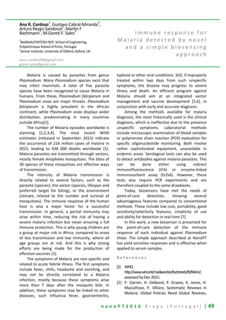 n a n o P T 2 0 1 6 B r a g a ( P o r t u g a l ) | 49
Ana R. Cardoso1
, Gustavo Cabral-Miranda2
,
Arturo Reyes-Sandoval2
, Martin F
Bachmann
2
, M.Goreti F. Sales
1
1
BioMark/CINTESIS-ISEP, School of Engineering,
Polytechnique School of Porto, Portugal
2
Jenner Institute, University of Oxford, Oxford, UK
ana.r.cardoso90@gmail.com
goreti.sales@gmail.com
I m m u n e r e s p o n s e f o r
M a l a r i a d e t e c t e d b y n o v e l
a n d a s i m p l e b i o s e n s i n g
a p p r o a c h
Malaria is caused by parasites from genus
Plasmodium. Many Plasmodium species exist that
may infect mammals. A total of five parasite
species have been recognized to cause Malaria in
humans. From these, Plasmodium falciparum and
Plasmodium vivax are major threats. Plasmodium
falciparum is highly prevalent in the African
continent, while Plasmodium vivax displays wider
distribution, predominating in many countries
outside Africa[1].
The number of Malaria episodes worldwide is
alarming [1,2,3,4]. The most recent WHO
estimates (released in September 2015) indicate
the occurrence of 214 million cases of malaria in
2015, leading to 438 000 deaths worldwide [1].
Malaria parasites are transmitted through vectors,
mostly female Anopheles mosquitoes. The bites of
30 species of these mosquitoes are effective ways
of transmission.
The intensity of Malaria transmission is
directly related to several factors, such as the
parasite (species), the vector (species, lifespan and
preferred target for biting), or the environment
(climate, related to the number and survival of
mosquitoes). The immune response of the human
host is also a major factor for a successful
transmission. In general, a partial immunity may
arise within time, reducing the risk of having a
severe malaria infection but never ensuring a full
immune protection. This is why young children are
a group at major risk in Africa, compared to areas
of less transmission and low immunity, where all
age groups are at risk. And this is why strong
efforts are being made for the production of
effective vaccines [5].
The symptoms of Malaria are non-specific and
related to acute febrile illness. The first symptoms
include fever, chills, headache and vomiting, and
may not be directly correlated to a Malaria
infection, mostly because these symptoms arise
more than 7 days after the mosquito bite. In
addition, these symptoms may be linked to other
diseases, such influenza fever, gastroenteritis,
typhoid or other viral conditions. Still, if improperly
treated within two days from such unspecific
symptoms, the disease may progress to severe
illness and death. An efficient program against
Malaria should aim at an integrated vector
management and vaccine development [5,6], in
conjunction with early and accurate diagnosis.
Among the methods available for malaria
diagnosis, the most historically used is the clinical
diagnosis, which is ineffective due to the presence
unspecific symptoms. Laboratorial methods
include microscopic examination of blood samples
or polymerase chain reaction (PCR) evaluation for
specific oligonucleotide monitoring. Both involve
rather sophisticated equipment, unavailable in
endemic areas. Serological tests can also be used
to detect antibodies against malaria parasites. This
can be done either using indirect
immunofluorescence (IFA) or enzyme-linked
immunosorbent assay (ELISA). However, these
tests also require PCR experiments and are
therefore coupled to the same drawbacks.
Today, biosensors have met the needs of
point-of-care detection, showing several
advantageous features compared to conventional
methods. These include low cost, portability, good
sensitivity/selectivity features, simplicity of use
and ability for detection in real time [7].
In this work, a new biosensor is presented for
the point-of-care detection of the immune
response of each individual against Plasmodium
Vivax. The simple approach described at NanoPT
has yield sensitive responses and is effective when
applied to serum samples.
R e f e r e n c e s
[1] WHO,
http://www.who.int/mediacentre/factsheets/fs094/en/,
assessed byDec2015.
[2] P. Garner, H. Gelband, P. Graves, K. Jones, H.
MacLehose, P. Olliaro, Systematic Reviews in
Malaria: Global Policies Need Global Reviews,
 
