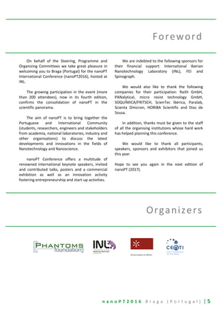 n a n o P T 2 0 1 6 B r a g a ( P o r t u g a l ) | 5
Foreword
On behalf of the Steering, Programme and
Organizing Committees we take great pleasure in
welcoming you to Braga (Portugal) for the nanoPT
International Conference (nanoPT2016), hosted at
INL.
The growing participation in the event (more
than 200 attendees), now in its fourth edition,
confirms the consolidation of nanoPT in the
scientific panorama.
The aim of nanoPT is to bring together the
Portuguese and International Community
(students, researchers, engineers and stakeholders
from academia, national laboratories, industry and
other organisations) to discuss the latest
developments and innovations in the fields of
Nanotechnology and Nanoscience.
nanoPT Conference offers a multitude of
renowned international keynote speakers, invited
and contributed talks, posters and a commercial
exhibition as well as an innovation activity
fostering entrepreneurship and start-up activities.
We are indebted to the following sponsors for
their financial support: International Iberian
Nanotechnology Laboratory (INL), FEI and
Spinograph.
We would also like to thank the following
companies for their participation: Raith GmbH,
PANalytical, micro resist technology GmbH,
SOQUÍMICA/FRITSCH, ScienTec Ibérica, Paralab,
Scienta Omicron, HORIBA Scientific and Dias de
Sousa.
In addition, thanks must be given to the staff
of all the organising institutions whose hard work
has helped planning this conference.
We would like to thank all participants,
speakers, sponsors and exhibitors that joined us
this year.
Hope to see you again in the next edition of
nanoPT (2017).
Organizers
 