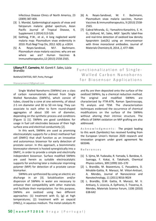 50 | n a n o P T 2 0 1 6 B r a g a ( P o r t u g a l )
Infectious Disease Clinics of North America, 23
(2009) 387-404.
[3] S. Mandal, Epidemiological aspects of vivax and
falciparum malaria: global spectrum, Asian
Pacific Journal of Tropical Disease, 4,
Supplement 1 (2014) S13-S26.
[4] Gething, P.W., et al., A long neglected world
malaria map: Plasmodium vivax endemicity in
2010. PLoS Negl Trop Dis, 2012. 6(9): p. e1814.
[5] A. Reyes-Sandoval, M.F. Bachmann.
Plasmodium vivax malaria vaccines: why are we
where we are? Human Vaccines &
Immunotherapeutics,12 (2013) 2558-2565.
[6] A. Reyes-Sandoval, M. F. Bachmann,
Plasmodium vivax malaria vaccines, Human
Vaccines & Immunotherapeutics, 9 (2013) 2558-
2565.
[7] Cabral-Miranda, G.; Yamashiro-Kanashiro, E. H.
G.; Gidlund, M.; Sales, MGF. Specific label-free
and real-time detection of oxidized low density
lipoprotein (oxLDL) using an immunosensor
with three monoclonal antibodies. Journal of
Materials Chemistry B, 2014, 2, 477–484.
Liliana P.T. Carneiro, M. Goreti F. Sales, Lúcia
Brandão
BioMark/CINTESIS, ISEP, Porto, Portugal
lilianacarneiro13@gmail.com
F u n c t i o n a l i z a t i o n o f S i n g l e -
W a l l e d C a r b o n N a n o h o r n s
f o r B i o s e n s o r A p p l i c a t i o n s
Single Walled Nanohorns (SWNHs) are a class
of carbon nanomaterials derived from Single
Walled Nanotubes (SWNTs), which consist of
tubes, closed by a cone at one extremity, of about
2-5 nm diameter and 30 to 50 nm long. They can
associate to each other to form round-shaped
aggregates of about 100 nm of diameter,
depending on the synthetic process and conditions
(Figure 1) [1]. SWNHs are good candidates for
usage in fuel cell electrodes because of their high
surface area and electrical conductivity [2].
In this work, SWNHs are used as promising
electrocatalytic supports for a direct methanol fuel
cell (DMFC) that shall function as an innovative
and autonomous biosensor for early detection of
prostate cancer. In this approach, a biommimetic
bioreceptor element is hosted synergistically into a
DMFC, in order to provide a simple and electrically
independent biosensor. Surface modified SWNHs
are used herein as suitable electrocatalytic
supports for anchoring later a molecular imprinting
polymer (MIP) for detection of a prostate cancer
biomarker.
SWNHs are synthesized by using an electric arc
discharge in air [3]. Solubilization and/or
dispersion of SWNHs in water are necessary to
enhance their compatibility with other materials
and facilitate their manipulation. For this purpose,
SWNHs are oxidized using two different
approaches: (1) treatment with O2 (g) at high
temperatures; (2) treatment with an oxyacid
(HNO3), in aqueous medium. The metal catalysts Pt
and Ru are then deposited onto the surface of the
oxidized SWNHs, by a chemical reduction method.
The original and modified SWNHs are
characterized by FTIR-ATR, Raman Spectroscopy,
TG analysis and TEM. The characterization
techniques evidenced the occurrence of chemical
modifications on the surface of the SWNHs
without altering their intrinsic structure. The
effects of SWNH oxidation on MIP grafting are also
addressed.
A c k n o w l e d g m e n t s : The project leading
to this work (Symbiotic) has received funding from
the European Union’s Horizon 2020 research and
innovation program under grant agreement No
665046.
R e f e r e n c e s
[1] S. Iijima, M. Yudasaka, R. Yamada, S. Bandow, K.
Suenaga, F. Kokai, K. Takahashi, Chemical
Physics Letters, 309 (1999) 165–170
[2] L. Brandão, M. Boaventura, C. Passadeira, D.
Mirabile-Gattia, R. Marazzi, M. Vittori-Antisari,
A. Mendes, Journal of Nanoscience and
Nanotechnology, 11 (2011) 9016-9024
[3] L. Brandão, D.M. Gattia, R. Marazzi, M. V.
Antisary, S. Licoccia, A. Epifranio, E. Traversa, A.
Mendes, Materials Science Forum, 1106 (2010)
638-642
 