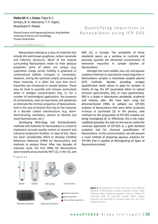 n a n o P T 2 0 1 6 B r a g a ( P o r t u g a l ) | 53
Pedro M. F. J. Costa, Filipa R. F.
Simoes, B. H. Warsama, T. F. Yapici,
Shashikant P. Patole
Physical Science and Engineering Division, King Abdullah
University of Science and Technology,
Thuwal, Saudi Arabia
pedro.dacosta@kaust.edu.sa
Q u a n t i f y i n g i m p u r i t i e s i n
N a n o c a r b o n s u s i n g I C P - O E S
Nanocarbons belong to a class of materials that
include the well-known graphene, carbon nanotube
and fullerene structures. Much of the interest
surrounding Nanocarbons relate to their physical
properties some of which are unique (e.g.
superlative charge carrier mobility in graphene or
unidirectional ballistic transport in nanotubes).
However, during the synthesis and/or processing of
these materials, it is often the case that non-C
impurities are introduced in sample batches. These
may be hard to quantify and remove, particularly
when in vestigial concentrations (Fig. 1). For a
number of technological applications, the presence
of contaminants, even at trace levels, will adulterate
or eliminate the intrinsic properties of Nanocarbons.
Such is the case of devices that rely on the response
of a discrete carbon nanostructure (e.g. atom-
discriminating resonators, sensors to identify and
count biomolecules, etc.).
Developing Metrology and Standardization
methods and materials for Nanocarbons is critical to
implement accurate quality control at research and
industrial production facilities. In view of this, there
has been considerable effort to develop Certified
Reference Materials (CRM) for Nanocarbons and
methods to analyze these. After two decades of
intensive work, the first CRMs for Nanocarbons
were recently announced by NIST [1], in the US, and
NRC [2], in Canada. The availability of these
standards opens up a window to routinely and
precisely quantify the elemental concentration of
elemental impurities in sample batches of
Nanocarbons.
Amongst the most reliable, low cost and popular
analytical methods to characterize metal impurities in
Nanocarbons samples is inductively coupled plasma
(ICP) methods. Besides providing vestigial
quantification levels (down to ppb) for samples of
tenths of mg, the ICP (associated either to optical
emission spectrometry, OES, or mass spectrometry,
MS) is a staple in laboratories worldwide, academia
and industry alike. We have been using the
aforementioned CRMs to validate our ICP-OES
analyses of Nanocarbons that were either produced
in-house or purchased [3]. In the process, new
methods for the preparation of ICP-OES analytes are
being investigated [4, 5]. Effectively, this is the major
roadblock (possibly, the sole) on the way to realize the
universal application of ICP-OES as a gold standard
analytical tool for chemical quantification of
Nanocarbons. In this communication, we will present
a novel method of preparing aqueous solutions for
ICP-OES that is capable of disintegrating all types of
Nanocarbons tested.
F i g u r e s
Figure 1: Nanoparticles or atoms may show up in different
locations of Nanocarbon samples. Examples include inside
fullerene cages, in-between graphene layers or within the
interstitial voids of nanotube bundles. While shallow
impurities can generally be removed, deep ones are much
harder to discard.
 