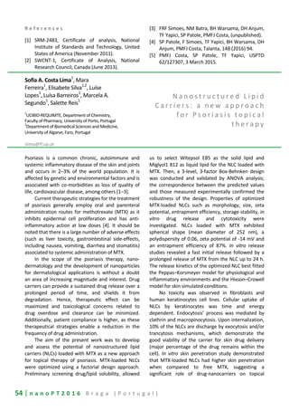 54 | n a n o P T 2 0 1 6 B r a g a ( P o r t u g a l )
R e f e r e n c e s
[1] SRM-2483, Certificate of analysis, National
Institute of Standards and Technology, United
States of America (November 2011).
[2] SWCNT-1, Certificate of Analysis, National
Research Council, Canada (June 2013).
[3] FRF Simoes, NM Batra, BH Warsama, DH Anjum,
TF Yapici, SP Patole, PMFJ Costa, (unpublished).
[4] SP Patole, F Simoes, TF Yapici, BH Warsama, DH
Anjum, PMFJ Costa, Talanta, 148 (2016) 94.
[5] PMFJ Costa, SP Patole, TF Yapici, USPTO
62/127307, 3 March 2015.
Sofia A. Costa Lima
1
, Mara
Ferreira1
, Elisabete Silva1,2
, Luíse
Lopes1
, Luísa Barreiros1
, Marcela A.
Segundo
1
, Salette Reis
1
1
UCIBIO-REQUIMTE, Department of Chemistry,
Faculty of Pharmacy, University of Porto, Portugal
2
Department of Biomedical Sciences and Medicine,
University of Algarve, Faro, Portugal
slima@ff.up.pt
N a n o s t r u c t u r e d L i p i d
C a r r i e r s : a n e w a p p r o a c h
f o r P s o r i a s i s t o p i c a l
t h e r a p y
Psoriasis is a common chronic, autoimmune and
systemic inflammatory disease of the skin and joints
and occurs in 2–3% of the world population. It is
affected by genetic and environmental factors and is
associated with co-morbidities as loss of quality of
life, cardiovascular disease, among others [1–3].
Current therapeutic strategies for the treatment
of psoriasis generally employ oral and parenteral
administration routes for methotrexate (MTX) as it
inhibits epidermal cell proliferation and has anti-
inflammatory action at low doses [4]. It should be
noted that there is a large number of adverse effects
(such as liver toxicity, gastrointestinal side-effects,
including nausea, vomiting, diarrhea and stomatitis)
associated to systemic administration of MTX.
In the scope of the psoriasis therapy, nano-
dermatology and the development of nanoparticles
for dermatological applications is without a doubt
an area of increasing magnitude and interest. Drug
carriers can provide a sustained drug release over a
prolonged period of time, and shields it from
degradation. Hence, therapeutic effect can be
maximized and toxicological concerns related to
drug overdose and clearance can be minimized.
Additionally, patient compliance is higher, as these
therapeutical strategies enable a reduction in the
frequency of drug administration.
The aim of the present work was to develop
and assess the potential of nanostructured lipid
carriers (NLCs) loaded with MTX as a new approach
for topical therapy of psoriasis. MTX-loaded NLCs
were optimized using a factorial design approach.
Preliminary screening drug/lipid solubility, allowed
us to select Witepsol E85 as the solid lipid and
Miglyol1 812 as liquid lipid for the NLC loaded with
MTX. Then, a 3-level, 3-factor Box-Behnken design
was conducted and validated by ANOVA analysis;
the correspondence between the predicted values
and those measured experimentally confirmed the
robustness of the design. Properties of optimized
MTX-loaded NLCs such as morphology, size, zeta
potential, entrapment efficiency, storage stability, in
vitro drug release and cytotoxicity were
investigated. NLCs loaded with MTX exhibited
spherical shape (mean diameter of 252 nm), a
polydispersity of 0.06, zeta potential of -14 mV and
an entrapment efficiency of 87%. In vitro release
studies revealed a fast initial release followed by a
prolonged release of MTX from the NLC up to 24 h.
The release kinetics of the optimized NLC best fitted
the Peppas–Korsmeyer model for physiological and
inflammatory environments and the Hixson–Crowell
model for skin simulated conditions.
No toxicity was observed in fibroblasts and
human keratinocytes cell lines. Cellular uptake of
NLCs by keratinocytes was time and energy
dependent. Endocytosis’ process was mediated by
clathrin and macropinocytosis. Upon internalization,
10% of the NLCs are discharge by exocytosis and/or
trancytosis mechanisms, which demonstrate the
good viability of the carrier for skin drug delivery
(major percentage of the drug remains within the
cell). In vitro skin penetration study demonstrated
that MTX-loaded NLCs had higher skin penetration
when compared to free MTX, suggesting a
significant role of drug-nanocarriers on topical
 