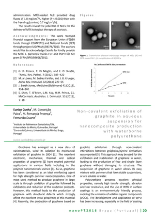 n a n o P T 2 0 1 6 B r a g a ( P o r t u g a l ) | 55
administration. MTX-loaded NLC provided drug
fluxes of 1.8 mg/cm
2
/h, higher (P < 0.001) than with
the free drug (control, 0.7 mg/cm
2
/h).
The results reveal the potential of NLCs for the
delivery of MTX to topical therapy of psoriasis.
A c k n o w l e d g m e n t s : This work received
financial support from the European Union (FEDER
funds through COMPETE) and National Funds (FCT)
through project UID/Multi/04378/2013. The authors
would like to acknowledge Excella for kindly provide
the MTX. L. Barreiros thanks FCT and POPH for her
grant SFRH/BPD/89668/2012.
R e f e r e n c e s
[1] G. K. Perera, P. Di Meglio, and F. O. Nestle,
“Annu. Rev. Pathol. 7 (2012), 385–422
[2] M. a Lowes, M. Suárez-Fariñas, and J. G. Krueger,
Annu. Rev. Immunol. 32 (2014), 227–55
[3] J. Berth-Jones, Medicine (Baltimore) 41 (2013),
334–340
[4] S. Shen, T. O’Brien, L.M. Yap, H.M. Prince, C.J.
McCormack, Australas. J. Dermatol. 53 (2012),
1–18
F i g u r e s
Figure 1: Transmission electron microscopy images of NLCs (A) and
MTX-loaded NLCs (B). Amplification of 80,000 x.
Eunice Cunha
1
, M. Conceição
Paiva1
, M. Fernanda Proença2
,
Fernando Duarte1
1
Instituto de Polímeros e Compósitos/I3N,
Universidade do Minho, Guimarães, Portugal
2
Centro de Química, Universidade do Minho, Braga,
Portugal
eunice.cunha@dep.uminho.pt
N o n - c o v a l e n t e x f o l i a t i o n o f
g r a p h i t e i n a q u e o u s
s u s p e n s i o n f o r
n a n o c o m p o s i t e p r o d u c t i o n
w i t h w a t e r b o r n e
p o l y u r e t h a n e
Graphene has emerged as a new class of
nanomaterials, since its isolation by mechanical
exfoliation of graphite in 2004 [1]. The excellent
electronic, mechanical, thermal and optical
properties of graphene [2] have reveled potential
applications in various fields including in the
polymer nanomaterials science [3]. As so, graphene
has been considered as an ideal reinforcing agent
for high strength polymer nanocomposites. One of
most used method to produce graphene in large
scale is through oxidation of graphite followed by
exfoliation and reduction of the oxidation products.
However, this method leads to the production of
graphene with structural defects which strongly
affect the excellent initial properties of this material
[4]. Recently, the production of graphene based on
graphite exfoliation through non-covalent
interactions between graphene/pyrene derivatives
was reported [5]. This approach may be used for the
exfoliation and stabilization of graphene in water,
leading to the production of few- and single- layer
graphene without damaging its structure. The
suspension of graphene in water allows its easy
mixture with polymers that form stable suspensions,
or are soluble in water.
Polyurethane presents excelent physical
properties, namely high tensile strength, abrasion
and tear resistance, and the use of WPU in surface
coatings is an environmentally friendly process,
avoiding the emission of volatile organic compounds
(VOCs). The development and application of WPU
has been increasing, especially in the field of coating
 
